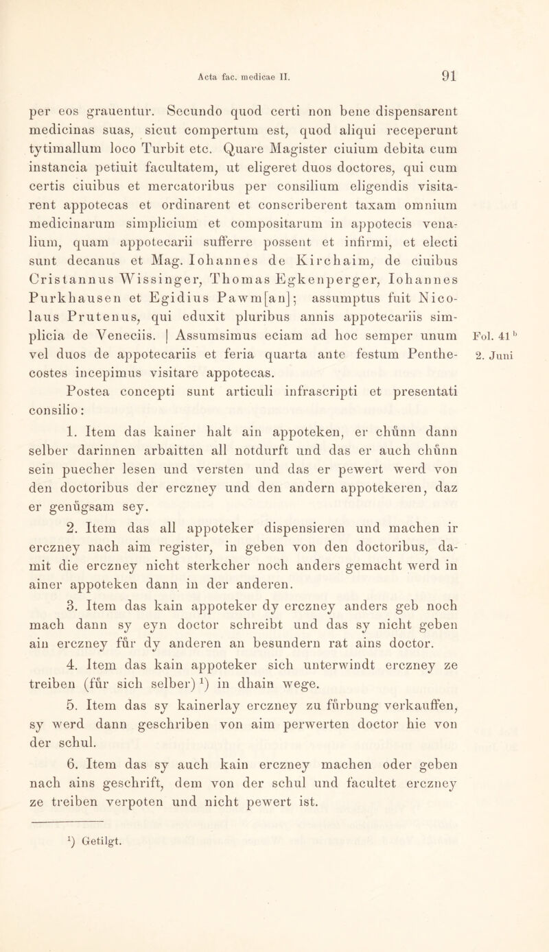 per eos grauentur. Secundo quod certi non bene dispensarent medicinas suas, sicut compertum est, quod aliqui receperunt tytimallum loco Turbit etc. Quare Magister ciuium debita cum instancia petiuit facultatem, ut eligeret duos doctores, qui cum certis ciuibus et mercatoi'ibus per consilium eligendis visita- rent appotecas et ordinarent et conscriberent taxam omnium medicinarum simplicium et compositarum in appotecis vena- lium, quam appotecarii sufferre possent et infirmi, et electi sunt decanus et Mag. Ioliannes de Kirchaim, de ciuibus Oristannus Wissinger, Thomas Egkenperger, Johannes Purkhausen et Egidius Pawm[anj; assumptus fuit Nico- laus Prutenus, qui eduxit pluribus annis appotecariis sim- plicia de Veneciis. | Assumsimus eciam ad hoc semper unum vel duos de appotecariis et feria quarta ante festum Penthe- costes incepimus visitare appotecas. Postea concepti sunt articuli infrascripti et presentati consilio: 1. Item das kainer halt ain appotekeiq er chunn dann selber darinnen arbaitten all notdurft und das er auch chunn sein puecher lesen und versten und das er pewert werd von den doctoribus der erczney und den andern appotekeren, daz er genugsam sey. 2. Item das all appoteker dispensieren und machen ir erczney nach aim register, in geben von den doctoribus, da- mit die erczney nicht sterkcher noch anders gemacht werd in ainer appoteken dann in der anderen. 3. Item das kain appoteker dy erczney anders geb noch mach dann sy eyn doctor schreibt und das sy nicht geben ain erczney für dy anderen an besundern rat ains doctor. 4. Item das kain appoteker sich unterwindt erczney ze treiben (für sich selber)1) in dhain wege. 5. Item das sy kainerlay erczney zu fürbung verkauffen, sy werd dann geschriben von aim perwerten doctor hie von der schul. 6. Item das sy auch kain erczney machen oder geben nach ains geschrift, dem von der schul und facultet erczney ze treiben verpoten und nicht pewert ist. Fol. 41b 2. Juni q Getilgt.