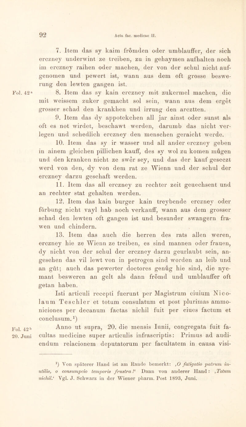 Fol. 42 a Fol. 42 b 20. Juni 7. Item das sy kaim fromden oder umblauffer, der sich erczney underwint ze treiben, zu in gehaymen aufhalten noch im erczney raihen oder machen, der von der schul nicht auf- genomen und pewert ist, wann aus dem oft grosse beswe- rung den lewten gangen ist. 8. Item das sy kain erczney mit zukermel machen, die mit weissem zuker gemacht sol sein, wann aus dem erget grosser schad den krankhen und irrung den arcztten. 9. Item das dy appotekchen all jar ainst oder sunst als oft es not wirdet, beschawt werden, darumb das nicht ver- legen und schedlich erczney den menschen geraicht werde. 10. Item das sy ir wasser und all ander erczney geben in ainem gleichen pillichen kauff, des sy wol zu körnen mügen und den kranken nicht ze swer sey, und das der kauf geseczt werd von den, dy von dem rat ze Wienn und der schul der erczney darzu geschaft werden. 11. Item das all erczney zu rechter zeit geuechsent und an rechter stat gehalten werden. 12. Item das kain burger kain treybende erczney oder furbung nicht vayl hab noch verkauf!, wann aus dem grosser schad den lewten oft gangen ist und besunder swangern fra- wen und chindern. 13. Item das auch die herren des rats allen weren, erczney hie ze Wienn ze treiben, es sind mannen oder frauen, dy nicht von der schul der erczney darzu geurlaubt sein, an- gesehen das vil lewt von in petrogen sind worden an leib und an gut; auch das pewerter doctores genüg hie sind, die nye- mant besweren an gelt als dann fromd und umblauffer oft getan haben. Isti articuli recepti fuerunt per Magistrum ciuium Nico- laum Teschler et tot um consulatum et post plurimas ammo- niciones per decanum factas nichil fuit per ciues factum et conclusum.1) Anno ut supra, 20. die mensis Iunii, congregata fuit fa- cultas medicine super articulis infrascriptis: Primus ad audi- endum relacionem deputatorum per facultatem in causa visi- x) Von späterer Hand ist am Rande bemerkt: ,0 fatigatio patrum in- utilis, o consumpcio temporis frustra!‘ Dann von anderer Hand: , Totum nicliil.‘ Vg'l. J. Schwarz in der Wiener pharm. Post 1893, Juni.