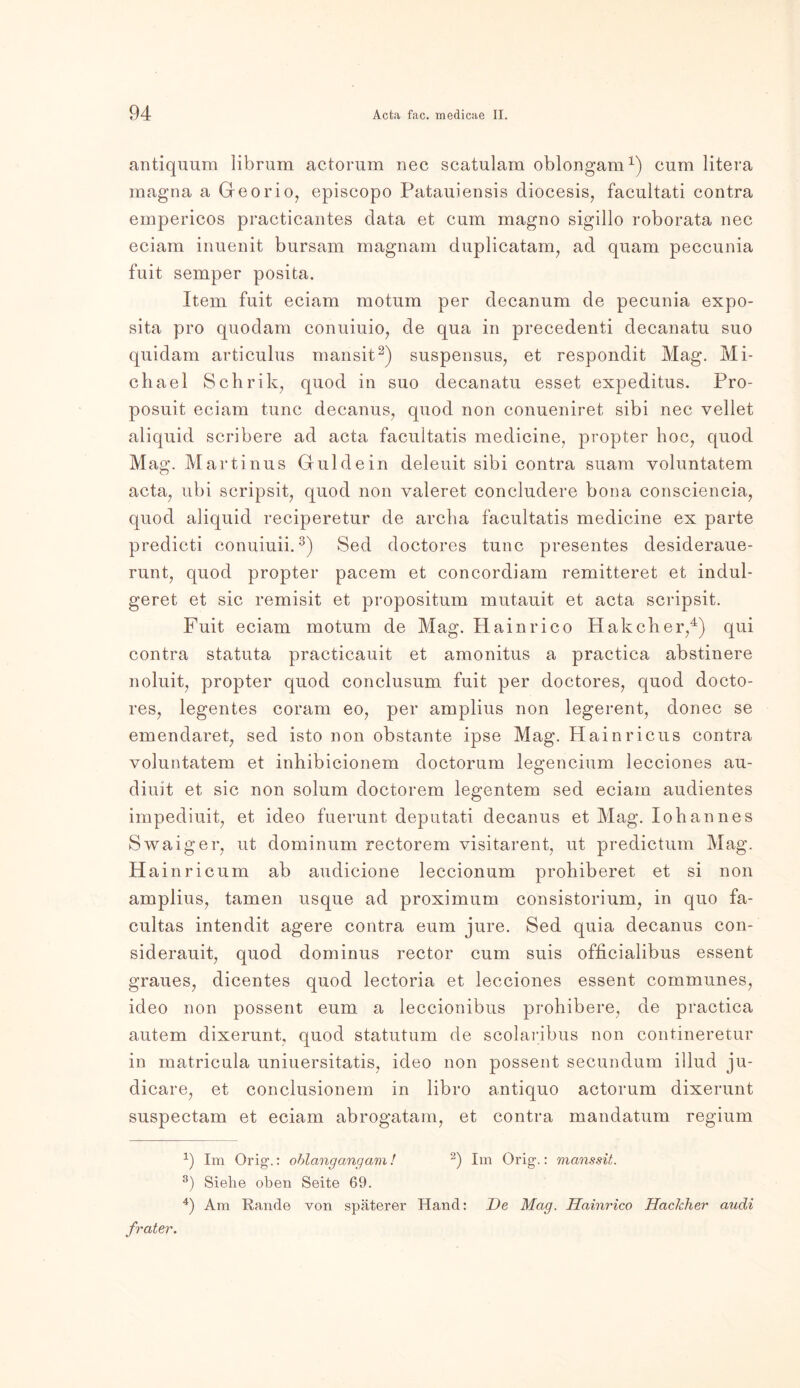 antiquum librum actorum nee scatulara oblongam1) cum litera magna a Georio, episcopo Patauiensis diocesis, facultati contra empericos practicantes data et cum magno sigillo roborata nec eciam inuenit bursam magnam duplicatam, ad quam peccunia fuit semper posita. Item fuit eciam motum per decanum de pecunia expo- sita pro quodam conuiuio, de qua in precedenti decanatu suo quidam articulus mansit2) suspensus, et respondit Mag. Mi- chael Schrik, quod in suo decanatu esset expeditus. Pro- posuit eciam tune decanus, quod non conueniret sibi nec vellet aliquid scribere ad acta facultatis medicine, propter hoc, quod Mag. Martinus Guide in deleuit sibi contra suam yoluntatem acta, ubi scripsit, quod non valeret concludere bona consciencia, quod aliquid reciperetur de archa facultatis medicine ex parte predicti conuiuii.3) Sed doctores tune presentes desideraue- runt, quod propter pacem et concordiam remitteret et indul- geret et sic remisit et propositum mutauit et acta scripsit. Fuit eciam motum de Mag. Hainrico Hak eher,4) qui contra statuta practicauit et amonitus a practica abstinere noluit, propter quod conclusum fuit per doctores, quod docto- res, legentes coram eo, per amplius non legerent, donec se emendaret, sed isto non obstante ipse Mag. Hainricus contra voluntatem et inhibicionem doctorum legencium lecciones au- diuit et sic non solum doctorem legentem sed eciam audientes impediuit, et ideo fuerunt deputati decanus et Mag. loh an ne s Swaiger, ut dominum rectorem visitarent, ut predictum Mag. Hainricum ab audicione leccionum prohiberet et si non amplius, tarnen usque ad proximum consistorium, in quo fa- cultas intendit agere contra eum jure. Sed quia decanus con- siderauit, quod dominus rector cum suis ofiicialibus essent graues, dicentes quod lectoria et lecciones essent communes, ideo non possent eum a leccionibus prohibere, de practica autem dixerunt, quod statutum de scolaribus non contineretur in matricula uniuersitatis, ideo non possent secundum illud ju- dicare, et conclusionem in libro antiquo actorum dixerunt suspectam et eciam abrogatam, et contra mandatum regium -1) Im Orig.: oblangangam! 2) Im Orig.: manssit. 3) Siehe oben Seite 69. 4) Am Rande von späterer Hand: De Mag. Hainrico Hacklier audi frater.