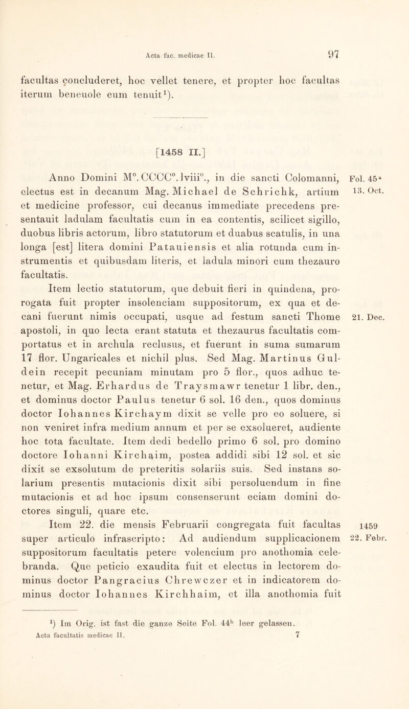 facultas concluderet, hoc vellet tenere, et propter hoc facultas iterum beueuole eum tenuit1). [1458 II.] Anno Domini M°. GCCC0.1 viii0.^ in die sancti Colomanni, electus est in decanum Mag. Michael de Schrichk, artium et medicine professor, cui decanus immediate precedens pre- sentauit ladulam facultatis cum in ea contentis, scilicet sigillo, duobus libris actorum, libro statutorum et duabus scatulis, in una longa [est] litera domini Patauiensis et alia rotunda cum in- strumentis et quibusdam literis, et ladula minori cum thezauro facultatis. Item lectio statutorum, que debuit fieri in quindena, pro- rogata fuit propter insolenciam suppositorum, ex qua et de- cani fuerunt nimis occupati, usque ad festum sancti Thome apostoli, in quo lecta erant statuta et thezaurus facultatis com- portatus et in archula reclusus, et fuerunt in suma sumarum 17 flor. Ungaricales et nichil plus. Sed Mag. Martinus Gui- de in recepit pecuniam minutam pro 5 flor., quos adhuc te- netur, et Mag. Erhardus de Traysmawr tenetur 1 libr. den., et dominus doctor Paulus tenetur 6 sol. 16 den., quos dominus doctor loh an ne s Kirchaym dixit se veile pro eo soluere, si non veniret infra medium annum et per se exsolueret, audiente hoc tota facultate. Item dedi bedello primo 6 sol. pro domino doctore Iohanni Kirchaim, postea addidi sibi 12 sol. et sic dixit se exsolutum de preteritis solariis suis. Sed instans So- larium presentis mutacionis dixit sibi persoluendum in fine mutacionis et ad hoc ipsum consenserunt eciam domini do- ctores singuli, quare etc. Item 22. die mensis Februarii congregata fuit facultas super articulo infrascripto: Ad audiendum supplicacionem suppositorum facultatis petere volencium pro anothomia cele- branda. Que peticio exaudita fuit et electus in lectorem do- minus doctor Pangracius Chrewczer et in indicatorem do- minus doctor loh an n es Kirchhaim, et illa anothomia fuit x) Im Orig-, ist fast die ganze Seite Fol. 44b leer gelassen. Acta facultatis medicae II. 7 Fol. 45 a 13. Oct. 21. Dec. 1459 22. Febr.
