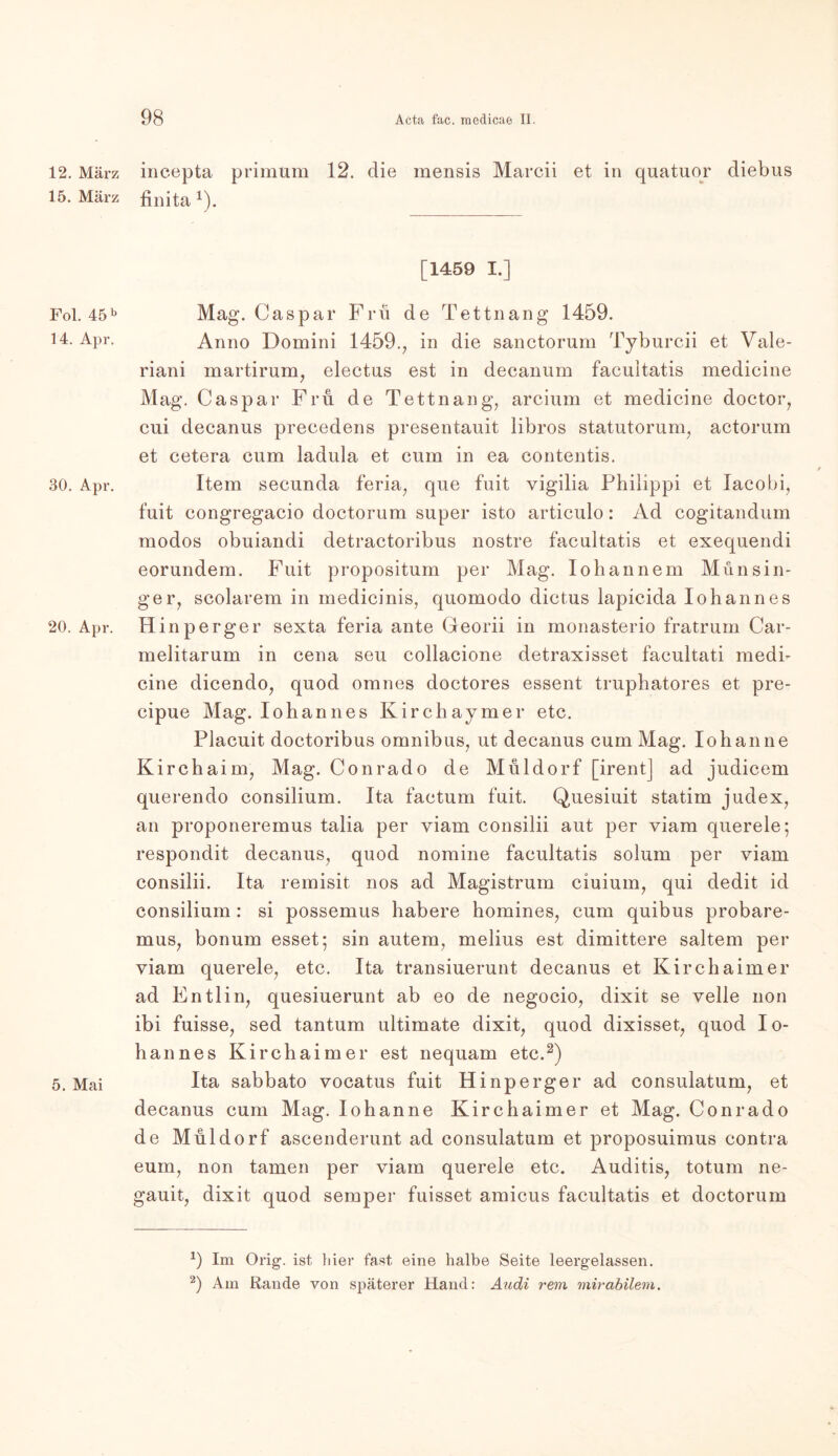 12. März 15. März Fol. 45 b 14. Apr. 30. Apr. 20. Apr. 5. Mai incepta primum 12. die mensis Marcii et in quatuor diebus finita *). [1459 I.] Mag. Caspar Frü de Tettnang 1459. Anno Domini 1459., in die sanctorum Tyburcii et Vale- riani martirum, electus est in decanum facuitatis medicine Mag. Caspar Fru de Tettnang, arcium et medicine doctor, cui decanus precedens presentauit libros statutorum, actorum et cetera cum ladula et cum in ea contentis. Item secunda feria, que fuit vigilia Philippi et Iacobi, fuit congregacio doctorum super isto articulo: Ad cogitandum modos obuiandi detractoribus nostre facuitatis et exequendi eorundem. Fuit propositum per Mag. Iohannem Münsin- ge r, scolarem in medicinis, quomodo dictus lapicida Iohannes H inperger sexta feria ante Georii in monasterio fratrum Car- melitarum in cena seu collacione detraxisset facultati medi- cine dicendo, quod omnes doctores essent truphatores et pre- cipue Mag. Iohannes Kirchaymer etc. Placuit doctoribus Omnibus, ut decanus cum Mag. Io hau ne Kirchaim, Mag. Conrado de Müldorf [irent] ad judicem querendo consilium. Ita factum fuit. Quesiuit statim judex, an proponeremus talia per yiam consilii aut per viam querele; respondit decanus, quod nomine facuitatis solum per viam consilii. Ita remisit nos ad Magistrum ciuium, qui dedit id consilium : si possemus habere homines, cum quibus probare- mus, bonum esset; sin autem, melius est dimittere saltem per viam querele, etc. Ita transiuerunt decanus et Kirchaim er ad Entlin, quesiuerunt ab eo de negocio, dixit se veile non ibi fuisse, sed tantum ultimate dixit, quod dixisset, quod Io- hannes Kirchaim er est nequam etc.* 2) Ita sabbato vocatus fuit Hinperger ad consulatum, et decanus cum Mag. Iohanne Kirchaimer et Mag. Conrado de Müldorf ascenderunt ad consulatum et proposuimus contra eum, non tarnen per viam querele etc. Auditis, totum ne- gauit, dixit quod semper fuisset amicus facuitatis et doctorum *) Im Orig, ist liier fast eine halbe Seite leergelassen. 2) Am Rande von späterer Hand: Audi rem mirabilem.