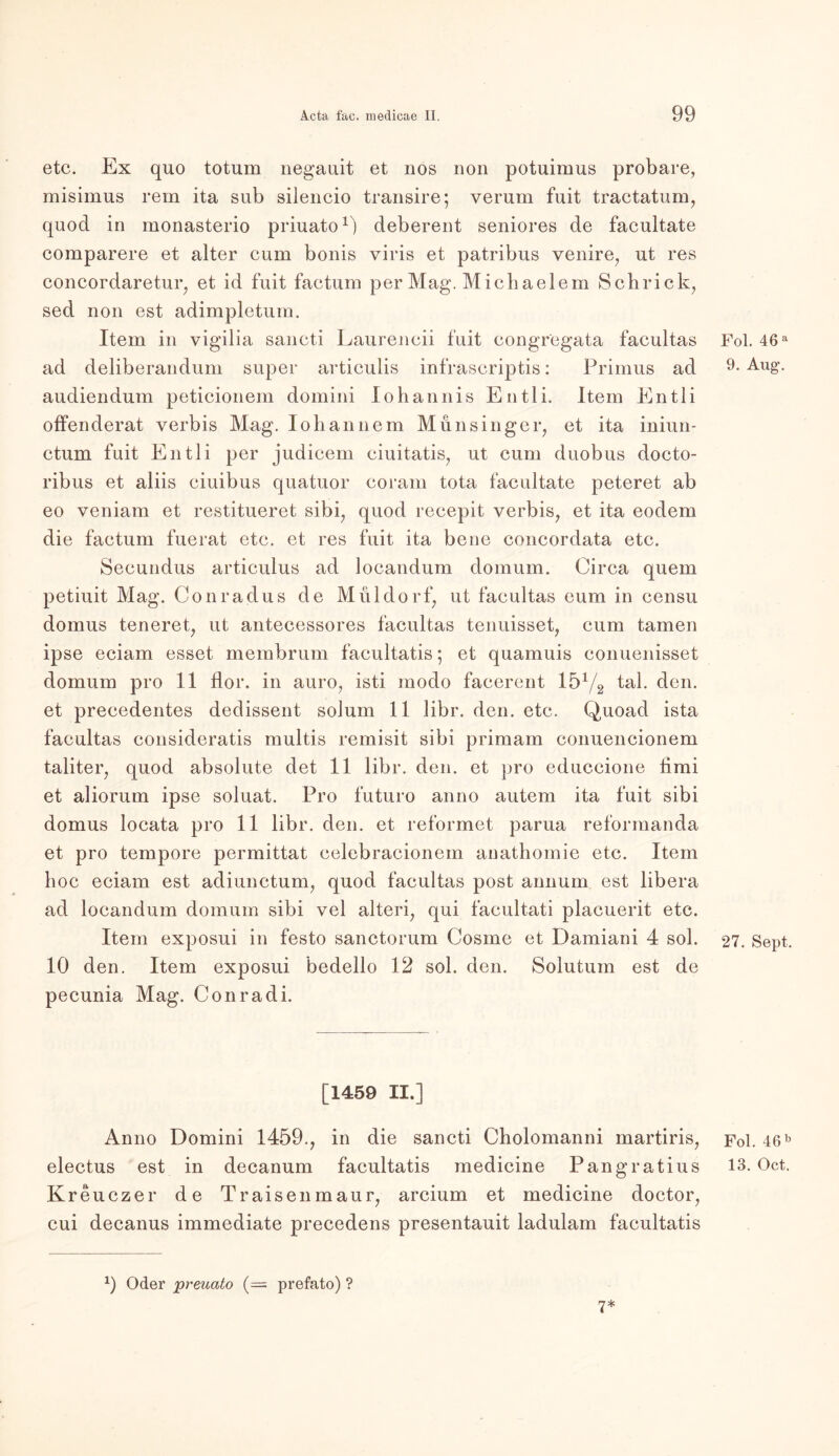 etc. Ex quo totum negauit et nos non potuimus probare, misimus rem ita sub silencio transire; verum fuit tractatum, quod in monasterio priuato1) deberent seniores de facultate comparere et alter cum bonis viris et patribus venire, ut res concordaretur, et id fuit factum per Mag. Michaelem Schrick, sed non est adimpletum. Item in vigilia sancti Laurencii fuit congregata facultas ad deliberandum super articulis infrascriptis: Primus ad audiendum peticionem domini Johannis Entli. Item Entli offenderat verbis Mag. loli an ne m Munsinger, et ita iniun- ctum fuit Entli per judicem ciuitatis, ut cum duobus docto- ribus et aliis ciuibus quatuor coram tota facultate peteret ab eo veniam et restitueret sibi, quod recepit verbis, et ita eodem die factum fuerat etc. et res fuit ita bene concordata etc. Secundus articulus ad locandum domum. Circa quem petiuit Mag. Conradus de Müldorf, ut facultas eum in censu domus teneret, ut antecessores facultas tenuisset, cum tarnen ipse eciam esset membrum facultatis; et quamuis conuenisset domum pro 11 flor. in auro, isti modo facerent 151/2 tal. den. et precedentes dedissent solum 11 libr. den. etc. Quoad ista facultas consideratis multis remisit sibi primam conuencionem taliter, quod absolute det 11 libr. den. et pro educcione timi et aliorum ipse soluat. Pro futuro anno autem ita fuit sibi domus locata pro 11 libr. den. et reformet parua reformanda et pro tempore permittat celebracionem anathomie etc. Item hoc eciam est adiunctum, quod facultas post annum est libera ad locandum domum sibi vel alteri, qui facultati placuerit etc. Item exposui in festo sanctorum Cosme et Damiani 4 sol. 10 den. Item exposui bedello 12 sol. den. Solutum est de pecunia Mag. Conradi. [1459 II.] Anno Domini 1459., in die sancti Cholomanni martiris, Kreuczer de Traisen mau r, arcium et medicine doctor, cui decanus immediate precedens presentauit ladulam facultatis 0 Oder preuato {-=■ prefato) ? 7* Fol. 46 a 9. Aug. 27. Sept. Fol. 46 b