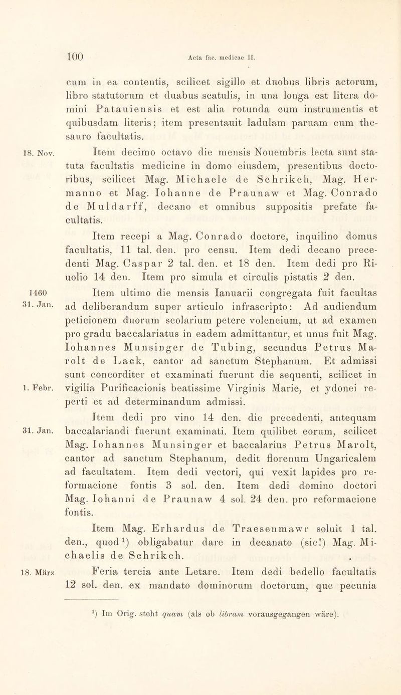18. Nov. 1460 31. Jan. 1. Febr. 31. Jan. 18. März cum in ea contentis, scilicet sigillo et cluobus libris actorum, libro statutorum et duabus scatulis, in una longa est litera do- mini Patauiensis et est alia rotunda cum instrumentis et quibusdam literis; item presentauit ladulam paruam cum the- sauro facultatis. Item decimo octavo die mensis Nouembris lecta sunt sta- tuta facultatis medicine in domo eiusdem, presentibus docto- ribus, scilicet Mag. Michaele de Schrikch, Mag. Her- rn anno et Mag. Io hau ne de Praunaw et Mag. Conrad o de Mul dar ff, decano et omnibus suppositis prefate fa- cultatis. Item recepi a Mag. Conrado doctore, inquilino domus facultatis, 11 tal. den. pro censu. Item dedi decano prece- denti Mag. Caspar 2 tal. den. et 18 den. Item dedi pro Ri- uolio 14 den. Item pro simula et circulis pistatis 2 den. Item ultimo die mensis Ianuarii congregata fuit facultas ad deliberandum super articulo infrascripto: Ad audiendum peticionem duorum scolarium petere volencium, ut ad examen pro gradu baccalariatus in eadem admittantur, et unus fuit Mag. Iohannes Munsinger de Tubing, secundus Petrus Ma- rolt de Lack, cantor ad sanctum Stephanum. Et admissi sunt concorditer et examinati fuerunt die sequenti, scilicet in vigilia Purificacionis beatissime Virginis Marie, et ydonei re- perti et ad determinandum admissi. Item dedi pro vino 14 den. die precedenti, antequam baccalariandi fuerunt examinati. Item quilibet eorum, scilicet Mag. Iohannes Munsinger et baccalarius Petrus Marolt, cantor ad sanctum Stephanum, dedit florenum Ungaricalem ad facultatem. Item dedi vectori, qui vexit lapides pro re- formacione fontis 3 sol. den. Item dedi domino doctori Mag. Iohanni de Praunaw 4 sol. 24 den. pro reformacione fontis. Item Mag. Erhardus de Traesenmawr soluit 1 tal. den., quod *) obligabatur dare in decanato (sic!) Mag. Mi- chaelis de Sehr ikch. Feria tercia ante Letare. Item dedi bedello facultatis 12 sol. den. ex man dato dorninorum doctorum, que pecunia x) Im Orig, steht quam (als ob libram vorausgegangen wäre).