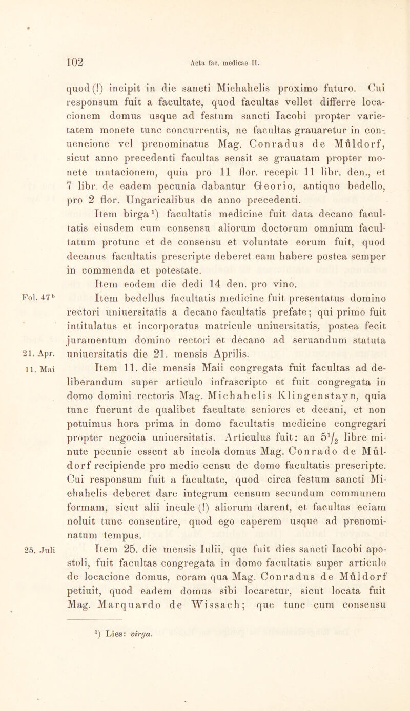 Fol. 47 b 21. Apr. 11. Mai 25. Juli 102 Acta fac. medicae II. quod(!) incipit in die sancti Michahelis proximo futuro. Oui responsum fuit a facultate, quod facultas vellet differre loca- cionem domus usque ad festum sancti Iacobi propter varie- tatem monete tune concurrentis, ne facultas grauaretur in con- uencione vel prenominatus Mag. Conradus de Müldorf, sicut anno precedenti facultas sensit se grauatam propter mo- nete mutacionem, quia pro 11 flor. recepit 11 libr. den., et 7 libr. de eadem pecunia dabantur Georio, antiquo bedello, pro 2 flor. Ungaricalibus de anno precedenti. Item birga1) facultatis medicine fuit data decano facul- tatis eiusdem cum consensu aliorum doctorum omnium facul- tatum protunc et de consensu et voluntate eorum fuit, quod decanus facultatis prescripte deberet eam habere postea semper in commenda et potestate. Item eodem die dedi 14 den. pro vino. Item bedellus facultatis medicine fuit presentatus domino rectori uniuersitatis a decano facultatis prefate; qui primo fuit intitulatus et incorporatus matricule uniuersitatis, postea fecit juramentum domino rectori et decano ad seruandum statuta uniuersitatis die 21. mensis Aprilis. Item 11. die mensis Maii congregata fuit facultas ad de- liberandum super articulo infrascripto et fuit congregata in domo domini rectoris Mag. Michahelis Klingenstay n, quia tune fuerunt de qualibet facultate seniores et decani, et non potuimus hora prima in domo facultatis medicine congregari propter negocia uniuersitatis. Articulus fuit: an ö1^ libre mi- nute pecunie essent ab incola domus Mag. Conrado de Mül- dorf recipiende pro medio censu de domo facultatis prescripte. Cui responsum fuit a facultate, quod circa festum sancti Mi- chahelis deberet dare integrum censum secundum communem formam, sicut alii incule (!) aliorum darent, et facultas eciam noluit tune consentire, quod ego caperem usque ad prenomi- natum tempus. Item 25. die mensis Iulii, que fuit dies sancti Iacobi apo- stoli, fuit facultas congregata in domo facultatis super articulo de locacione domus, coram qua Mag. Conradus de Müldorf petiuit, quod eadem domus sibi locaretur, sicut locata fuit Mag. Marquardo de Wissach; que tune cum consensu