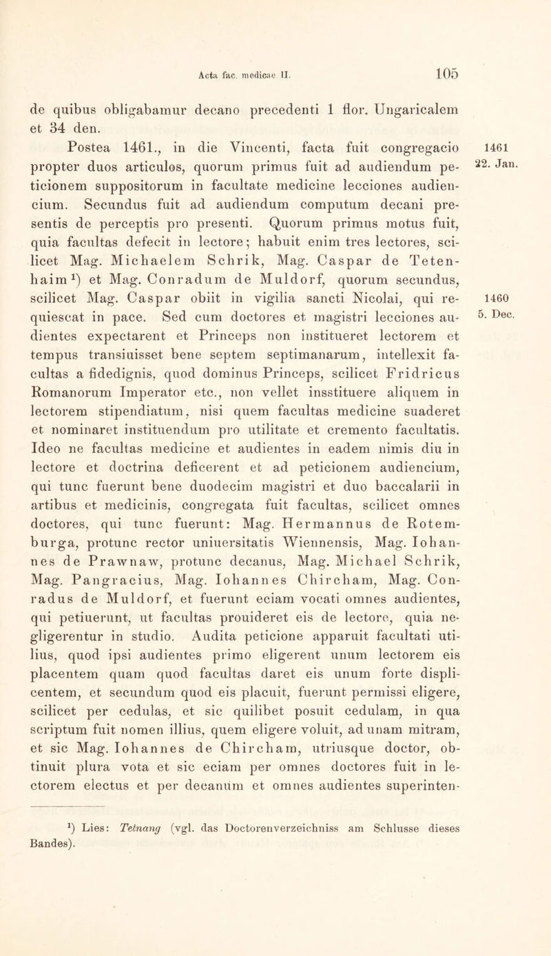 de quibus obligabamur decano precedenti 1 flor. Ungaricalem et 34 den. Postea 1461., in die Vincenti, facta fuit congregacio propter duos articulos, quorum primus fuit ad audiendum pe- ticionem suppositorum in facultate medicine lecciones audien- cium. Secundus fuit ad audiendum computum decani pre- sentis de perceptis pro presenti. Quorum primus motus fuit, quia facultas defecit in lectore; babuit enim tres lectores, sei- licet Mag. Michaelem Schrik, Mag. Caspar de Teten- haim1) et Mag. Cour ad um de Müldorf, quorum secundus, scilicet Mag. Caspar obiit in vigilia sancti Nicolai, qui re- quiescat in pace. Sed cum doctores et magistri lecciones au- dientes expectarent et Princeps non institueret lectorem et tempus transiuisset bene septem septimanarum, intellexit fa- cultas a fidedignis, quod dominus Princeps, scilicet Fridricus Romanorum Imperator etc., non vellet insstituere aliquem in lectorem stipendiatum, nisi quem facultas medicine suaderet et nominaret instituendum pro utilitate et cremento facultatis. Ideo ne facultas medicine et audientes in eadem nimis diu in lectore et doctrina deficerent et ad peticionem audiencium, qui tune fuerunt bene duodecim magistri et duo baccalarii in artibus et medicinis, congregata fuit facultas, scilicet omnes doctores, qui tune fuerunt: Mag. Hermannus de Rotem- burga, protunc rector uniuersitatis Wiennensis, Mag. Iohan- nes de Prawnaw, protunc decanus, Mag. Michael Schrik, Mag. Pangracius, Mag. Iohannes Chircham, Mag. Con- rad us de Müldorf, et fuerunt eciam vocati omnes audientes, qui petiuerunt, ut facultas prouideret eis de lectore, quia ne- gligerentur in studio. Audita peticione apparuit facultati uti- lius, quod ipsi audientes primo eligerent unum lectorem eis placentem quam quod facultas daret eis unum forte displi- centem, et secundum quod eis placuit, fuerunt permissi eligere, scilicet per cedulas, et sic quilibet posuit cedulam, in qua scriptum fuit nomen illius, quem eligere voluit, ad unam mitram, et sic Mag. Iohannes de Chircham, utriusque doctor, ob- tinuit plura vota et sic eciam per omnes doctores fuit in le- ctorem electus et per deeanum et omnes audientes superinten- Lies: Tetnang (vgl. das Doctorenverzeichniss am Schlüsse dieses Bandes). 1461 22. Jan. 1460 5. Dec.