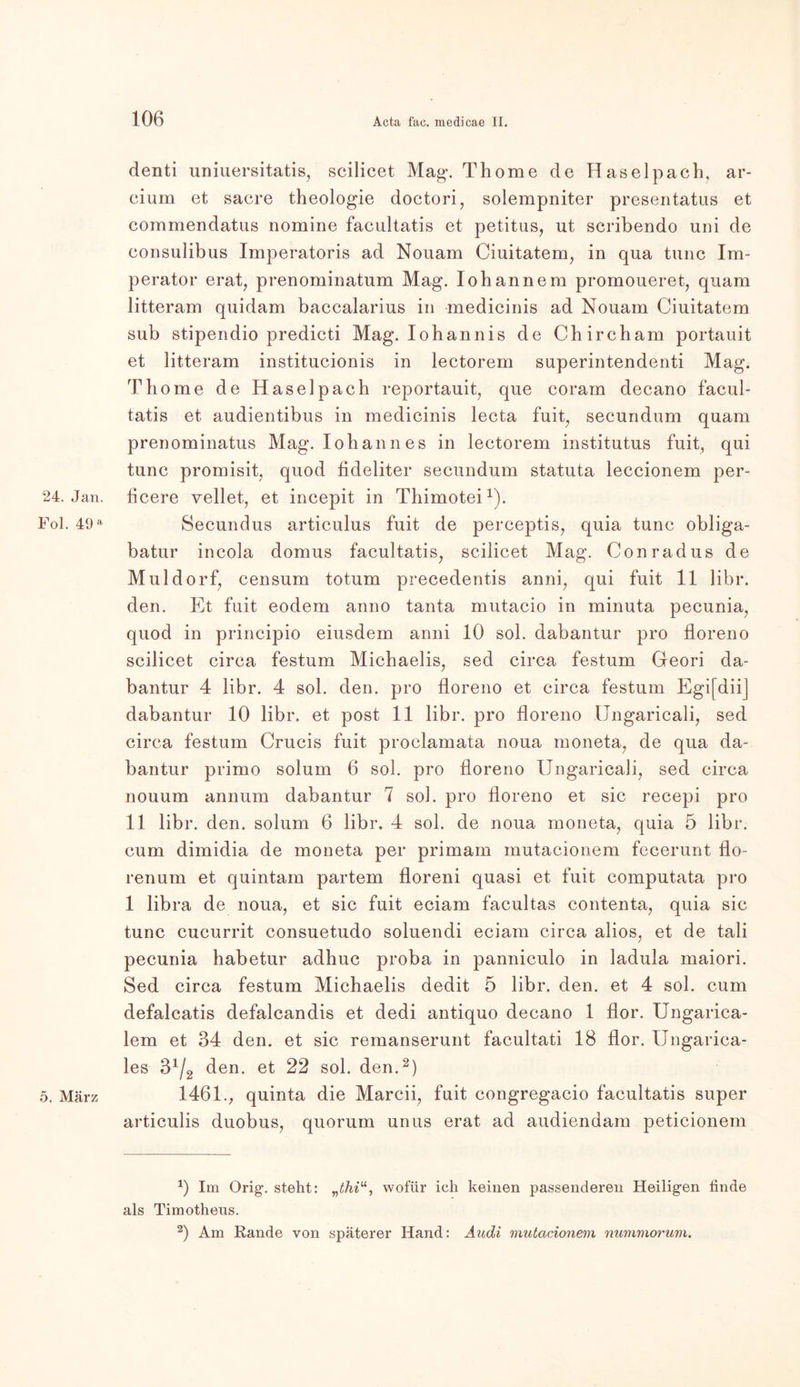 24. Jan. Fol. 49 a 5. März denti uniuersitatis, scilicet Mag*. Thome de Haselpach, ar- cium et sacre theologie doctori, solempniter presentatus et commendatus nomine faeultatis et petitus, ut scribendo uni de eonsulibus Imperatoris ad Nouam Ciuitatem, in qua tune Im- perator erat, prenominatum Mag. Iohannem promoueret, quam litteram quidam baccalarius in medicinis ad Nouam Ciuitatem sub stipendio predicti Mag. Iohannis de Chireham portauit et litteram institucionis in lectorem superintendenti Mag. Thome de Haselpach reportauit, que coram decano facul- tatis et audientibus in medicinis lecta fuit, secundum quam prenominatus Mag. Iohannes in lectorem institutus fuit, qui tune promisit, quod fideliter secundum statuta leccionem per- ficere vellet, et ineepit in Thimotei1). Secundus articulus fuit de perceptis, quia tune obliga- batur incola domus faeultatis, scilicet Mag. Conradus de Müldorf, censum totum precedentis anni, qui fuit 11 libr. den. Et fuit eodem anno tanta mutacio in minuta pecunia, quod in principio eiusdem anni 10 sol. dabantur pro floreno scilicet circa festum Michaelis, sed circa festum Geori da- bantur 4 libr. 4 sol. den. pro floreno et circa festum EgifdiiJ dabantur 10 libr. et post 11 libr. pro floreno Ungaricali, sed circa festum Crucis fuit proclamata noua moneta, de qua da- bantur primo solum 6 sol. pro floreno Ungaricali, sed circa nouum annum dabantur 7 sol. pro floreno et sic recepi pro 11 libr. den. solum 6 libr. 4 sol. de noua moneta, quia 5 libr. cum dimidia de moneta per primam mutacionem fecerunt flo- renum et quintam partem floreni quasi et fuit computata pro 1 libra de noua, et sic fuit eciam facultas contenta, quia sic tune cucurrit consuetudo soluendi eciam circa alios, et de tali pecunia habetur adhuc proba in panniculo in ladula maiori. Sed circa festum Michaelis dedit 5 libr. den. et 4 sol. cum defalcatis defalcandis et dedi antiquo decano 1 fior. Ungarica- lem et 34 den. et sic remanserunt facultati 18 flor. Ungarica- les 3x/2 den. et 22 sol. den.2) 1461., quinta die Marcii, fuit eongregacio faeultatis super articulis duobus, quorum unus erat ad audiendam peticionem *) Im Orig', steht: „thiu, wofür ich keinen passenderen Heiligen linde als Timotheus. 2) Am Rande von späterer Hand: Audi mutacionem nummorum.