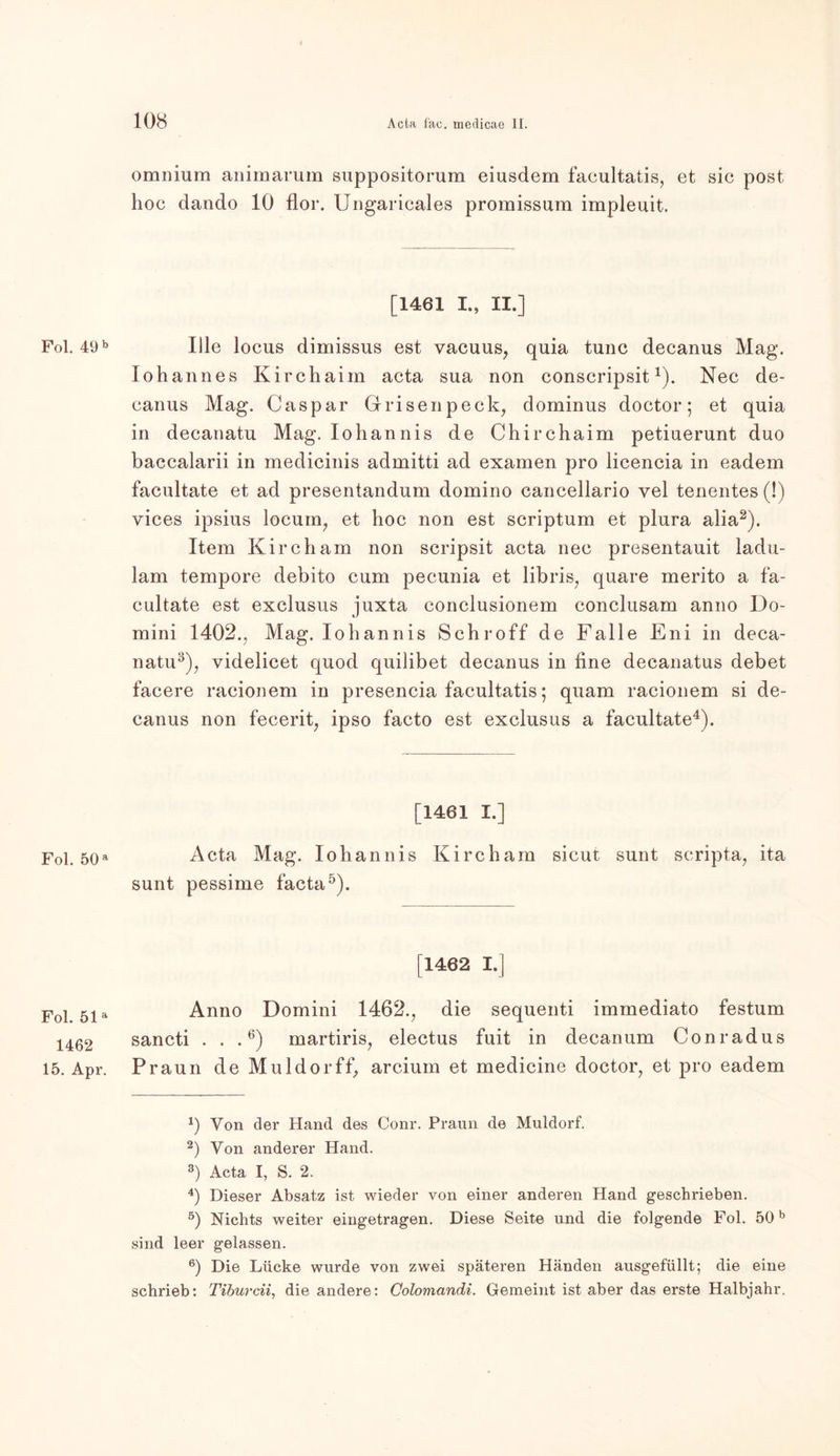 Fol. 49 b Fol. 50 a Fol. 51 a 1462 15. Apr. omnium animarum suppositorum eiusdem facultatis, et sic post hoc dando 10 flor. Uugaricales promissum impleuit. [1461 I., II.] Ille locus dimissus est vacuus, quia tune decanus Mag. lohannes Kirchaim acta sua non conscripsit1). Nec de- canus Mag. Caspar Grisenpeck, dominus doctor; et quia in decanatu Mag. Iohannis de Chirchaim petiuerunt duo baccalarii in medicinis admitti ad examen pro licencia in eadem facultate et ad presentandum domino cancellario vel tenentes (!) vices ipsius locum, et hoc non est scriptum et plura alia2 3). Item Kircham non scripsit acta nec presentauit ladu- lam tempore debito cum pecunia et libris, quare merito a fa- cultate est exclusus juxta conclusionem conclusam anno Do- mini 1402., Mag. Iohannis Schroff de Falle Eni in deca- natu5), videlicet quod quilibet decanus in fine decanatus debet facere racionem in presencia facultatis; quam racionem si de- canus non fecerit, ipso facto est exclusus a facultate4). [!461 I.] Acta Mag. Iohannis Kircham sicut sunt scripta, ita sunt pessime facta5). [1462 I.] Anno Domini 1462., die sequenti immediato festum sancti . . .6) martiris, electus fuit in decanum Conradus Praun de Muldorff, arcium et medicine doctor, et pro eadem *) Yon der Hand des Conr. Praun de Müldorf. 2) Yon anderer Hand. 3) Acta I, S. 2. 4) Dieser Absatz ist wieder von einer anderen Hand geschrieben. 5) Nichts weiter eingetragen. Diese Seite und die folgende Fol. 50b sind leer gelassen. 6) Die Lücke wurde von zwei späteren Händen ausgefüllt; die eine schrieb: Tiburcii, die andere: Colomandi. Gemeint ist aber das erste Halbjahr.