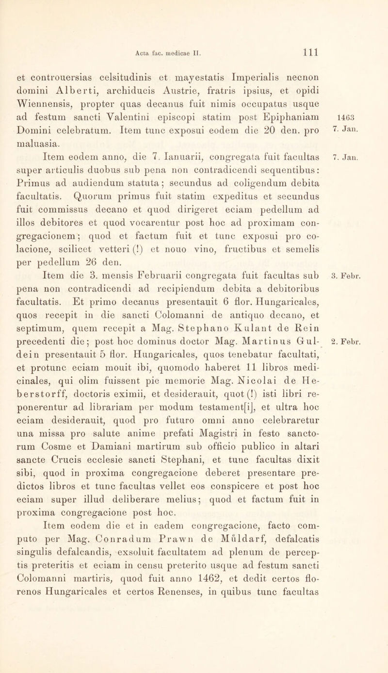 et controuersias celsitudinis et mayestatis Imperialis necnon domini Alberti, archiducis Austrie, fratris ipsius, et opidi Wiennensis, propter quas decanus fuit nimis occupatus nsque ad festum sancti Valentini episcopi statim post Epiphaniam Domini celebratum. Item tune exposui eodem die 20 den. pro maluasia. Item eodem anno, die 7. lanuarii, congregata fuit facultas super articulis duobus sub pena non contradicendi sequentibus: Primus ad audiendum statuta; secundus ad coligendum debita facultatis. Quorum primus fuit statim expeditus et secundus fuit commissus decano et quod dirigeret eciam pedellum ad illos debitores et quod vocarentur post hoc ad proxirnam con- gregacionem ; quod et factum fuit et tune exposui pro co- lacione, scilicet vetteri (!) et nouo vino, fructibus et semelis per pedellum 26 den. Item die 3. mensis Februarii congregata fuit facultas sub pena non contradicendi ad recipiendum debita a debitoribus facultatis. Et primo decanus presentauit 6 flor. Hungaricales, quos recepit in die sancti Colomanni de antiquo decano, et septimum, quem recepit a Mag. Stephano Kulant de Rein precedenti die; post hoc dominus doctor Mag. Martinus Gul- dein presentauit 5 flor. Hungaricales, quos tenebatur facultati, et protunc eciam mouit ibi, quomodo liaberet 11 libros medi- cinales, qui olim fuissent pie memorie Mag. Nicolai de He- berstorff, doctoris eximii, et desiderauit, quot (!) isti libri re- ponerentur ad librariam per modum testament[ij, et ultra hoc eciam desiderauit, quod pro futuro omni anno celebraretur una missa pro salute anime prefati Magistri in festo sancto- rum Cosme et Damiani martirum sub officio publico in altari sancte Crucis ecclesie sancti Stephani, et tune facultas dixit sibi, quod in proxima congregacione deberet presentare pre~ dictos libros et tune facultas vellet eos conspicere et post hoc eciam super illud deliberare melius; quod et factum fuit in proxima congregacione post hoc. Item eodem die et in eadem congregacione, facto com- puto per Mag. Conrad um Prawn de M uldarf, defalcatis singulis defalcandis, exsoluit facultatem ad plenum de percep- tis preteritis et eciam in censu preterito usque ad festum sancti Colomanni martiris, quod fuit anno 1462, et dedit certos flo- renos Hungaricales et certos Renenses, in quibus tune facultas 1463 7. Jan. 7. Jan. 3. Febr 2. Febr