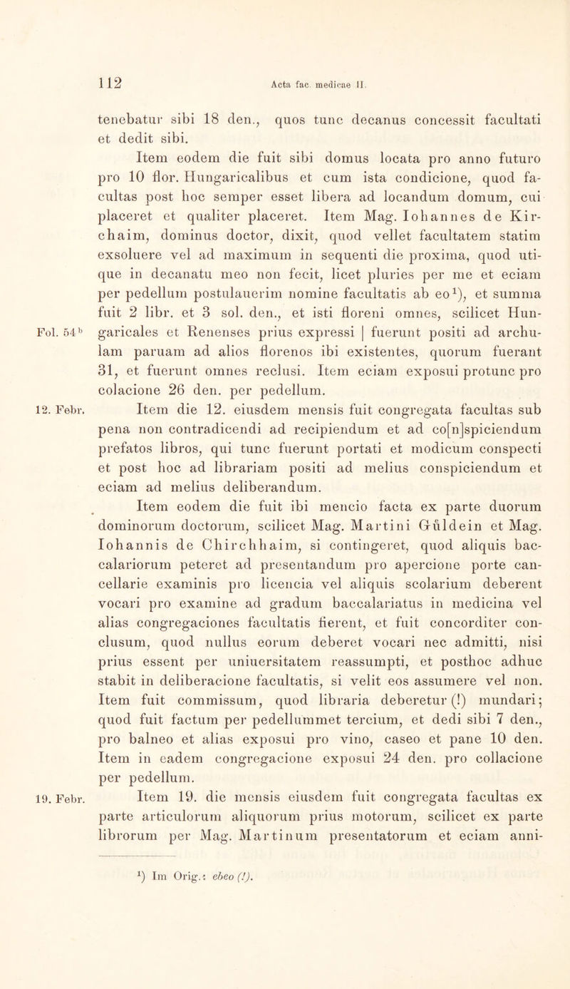Fol. 54 b 12. Febr. 19. Febr. tenebatur sibi 18 den., quos tune decanus concessit facultati et dedit sibi. Item eodem die fuit sibi domus locata pro anno futuro pro 10 flor. Hungaricalibus et cum ista condicione, quod fa- cultas post hoc semper esset libera ad locandum domum, cui placeret et qualiter placeret. Item Mag. loh an n es de Kir- chaim, dominus doctor, dixit, quod vellet facultatem statim exsoluere vel ad maximum in sequenti die proxima, quod uti- que in decanatu meo non fecit, licet pluries per me et eciam per pedellum postulauerim nomine facultatis ab eo1), et summa fuit 2 libr. et 3 sol. den., et isti floreni omnes, scilicet Hun- garicales et Renenses prius expressi | fuerunt positi ad archu- lam paruam ad alios florenos ibi existentes, quorum fuerant 31, et fuerunt omnes reclusi. Item eciam exposui protunc pro colacione 26 den. per pedellum. Item die 12. eiusdem mensis fuit congregata facultas sub pena non contradicendi ad recipiendum et ad co[n]spiciendum prefatos libros, qui tune fuerunt portati et modicum conspecti et post hoc ad librariam positi ad melius conspiciendum et eciam ad melius deliberandum. Item eodem die fuit ibi mencio facta ex parte duorum dominorum doctorum, scilicet Mag. Martini Guide in et Mag. Iohannis de Chirchhaim, si contingeret, quod aliquis bac- calariorum peteret ad presentandum pro apercione porte can- cellarie examinis pro licencia vel aliquis scolarium deberent vocari pro examine ad gradum baccalariatus in medicina vel alias congregaciones facultatis fierent, et fuit concorditer con- clusum, quod nullus eorum deberet vocari nec admitti, nisi prius essent per uniuersitatem reassumpti, et posthoc adhuc stabit in deliberacione facultatis, si velit eos assumere vel non. Item fuit commissum, quod libraria deberetur (!) mundari; quod fuit factum per pedellummet tercium, et dedi sibi 7 den., pro balneo et alias exposui pro vino, caseo et pane 10 den. Item in eadem congregacione exposui 24 den. pro collacione per pedellum. Item 19. die mensis eiusdem fuit congregata facultas ex parte articulorum aliquorum prius motorum, scilicet ex parte librorum per Mag. Martin um presentatorum et eciam anni- *) Im Orig1.: ebeo (!).