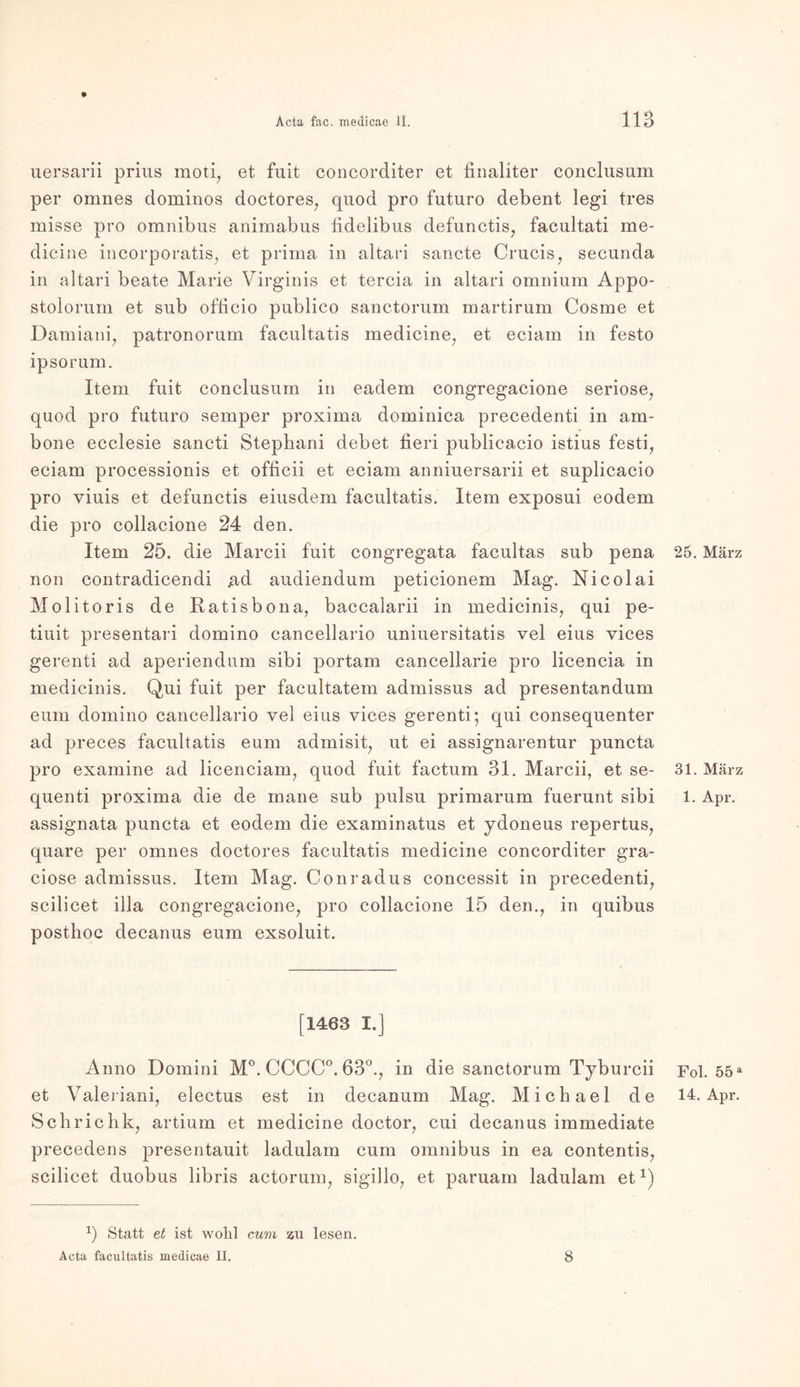 uersarii prius moti, et fuit concorditer et finaliter conclusum per omnes dominos doctores, quod pro futuro debent legi tres misse pro Omnibus animabus fidelibus defunctis, facultati me- dicine incorporatis, et prima in altari sancte Crucis, secunda in altari beate Marie Virginia et tercia in altari omnium Appo- stolorum et sub officio publico sanctorum martirum Cosme et Damiani, patronorum facultatis medicine, et eciam in festo ipsorum. Item fuit conclusum in eadem congregacione seriöse, quod pro futuro semper proxima dominica precedenti in am- bone ecclesie sancti Stephani debet fieri publicacio istius festi, eciam processionis et officii et eciam anniuersarii et suplicacio pro viuis et defunctis eiusdem facultatis. Item exposui eodem die pro collacione 24 den. Item 25. die Marcii fuit congregata facultas sub pena non contradicendi ad audiendum peticionem Mag. Nicolai Molitoris de Ratisbona, baccalarii in medicinis, qui pe- tiuit presentari domino cancellario uniuersitatis vel eius vices gerenti ad aperiendum sibi portam cancellarie pro licencia in medicinis. Qui fuit per facultatem admissus ad presentandum eum domino cancellario vel eius vices gerenti; qui consequenter ad preces facultatis eum admisit, ut ei assignarentur puncta pro examine ad licenciam, quod fuit factum 31. Marcii, et se- quenti proxima die de inane sub pulsu primarum fuerunt sibi assignata puncta et eodem die examinatus et ydoneus repertus, quare per omnes doctores facultatis medicine concorditer gra- ciose admissus. Item Mag. Conradus concessit in precedenti, scilicet illa congregacione, pro collacione 15 den., in quibus posthoc decanus eum exsoluit. [1463 I.] Anno Domini M°. CCCC°. 63°., in die sanctorum Tyburcii et Valeriani, electus est in decanum Mag. Michael de Schriehk, artium et medicine doctor, cui decanus immediate precedens presentauit ladulam cum Omnibus in ea contentis, scilicet duobus libris actorum, sigillo, et paruarn ladulam etx) x) Statt et ist wohl cum zu lesen. Acta facultatis medicae II. 25. März 31. März 1. Apr. Fol. 55a 14. Apr. 8
