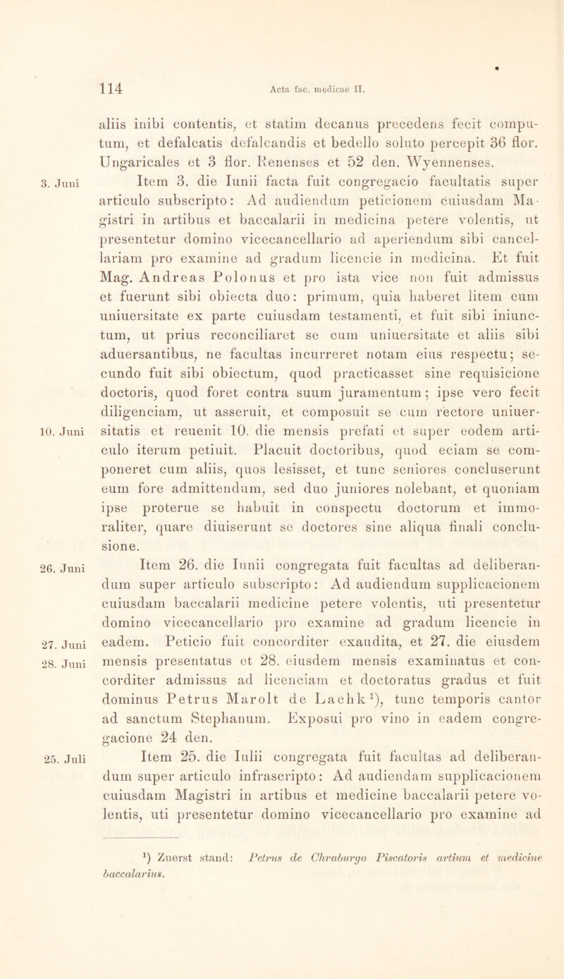 3. Juni 10. Juni 26. Juni 27. Juni 28. Juni 25. Juli aliis inibi contentis, et statim decanus precedens fecit compu- tum, et defalcatis defalcandis et bedello soluto percepit 36 flor. Ungaricales et 3 flor. Renenses et 52 den. Wyennenses. Item 3. die Iunii facta fuit congregacio facultatis super articulo subscripto: Ad audiendum peticionem cuiusdam Ma■ gistri in artibus et bacealarii in medicina petere volentis, ut presentetur domino vicecancellario ad aperiendum sibi cancel- lariam pro examine ad gradum lieencie in medicina. Et fuit Mag. Andreas Polonus et pro ista vice non fuit admissus et fuerunt sibi obiecta duo: primum, quia haberet litem cum uniuersitate ex parte cuiusdam testamenti. et fuit sibi iniunc- tum, ut prius reconciliaret se cum uniuersitate et aliis sibi aduersantibus, ne facultas incurreret notam eins respectu; se- cundo fuit sibi obiectum, quod practicasset sine requisicione doctoris, quod foret contra suum juramentum; ipse vero fecit diligenciam, ut asseruit, et composuit se cum rectore uniuer- sitatis et reuenit 10. die mensis prefati et super eodem arti- culo iterum petiuit. Placuit doctoribus? quod eciam se com- poneret cum aliis, quos lesisset, et tune seniores concluserunt eum fore admittendum, sed duo juniores nolebant, et quoniam ipse proterue se habuit in conspectu doctorum et immo- raliter, quare diuiserunt se doctores sine aliqua finali conclu- sione. Item 26. die Iunii congregata fuit facultas ad deliberan- dum super articulo subscripto: Ad audiendum supplicacionem cuiusdam bacealarii medicine petere volentis, uti presentetur domino vicecancellario pro examine ad gradum lieencie in eadem. Peticio fuit concorditer exaudita, et 27. die eiusdem mensis presentatus et 28. eiusdem mensis examinatus et con- corditer admissus ad licenciam et doctoratus gradus et fuit dominus Petrus Marolt de Lachk1), tune temporis cantor ad sanctum Stephanum. Exposui pro vino in eadem congre- gacione 24 den. Item 25. die Iulii congregata fuit facultas ad deliberan- dum super articulo infrascripto: Ad audiendam supplicacionem cuiusdam Magistri in artibus et medicine bacealarii petere vo- lentis, uti presentetur domino vicecancellario pro examine ad 1) Zuerst stand: Petrus de Cliraburga Piscatoris artium et medicine baccalarius.