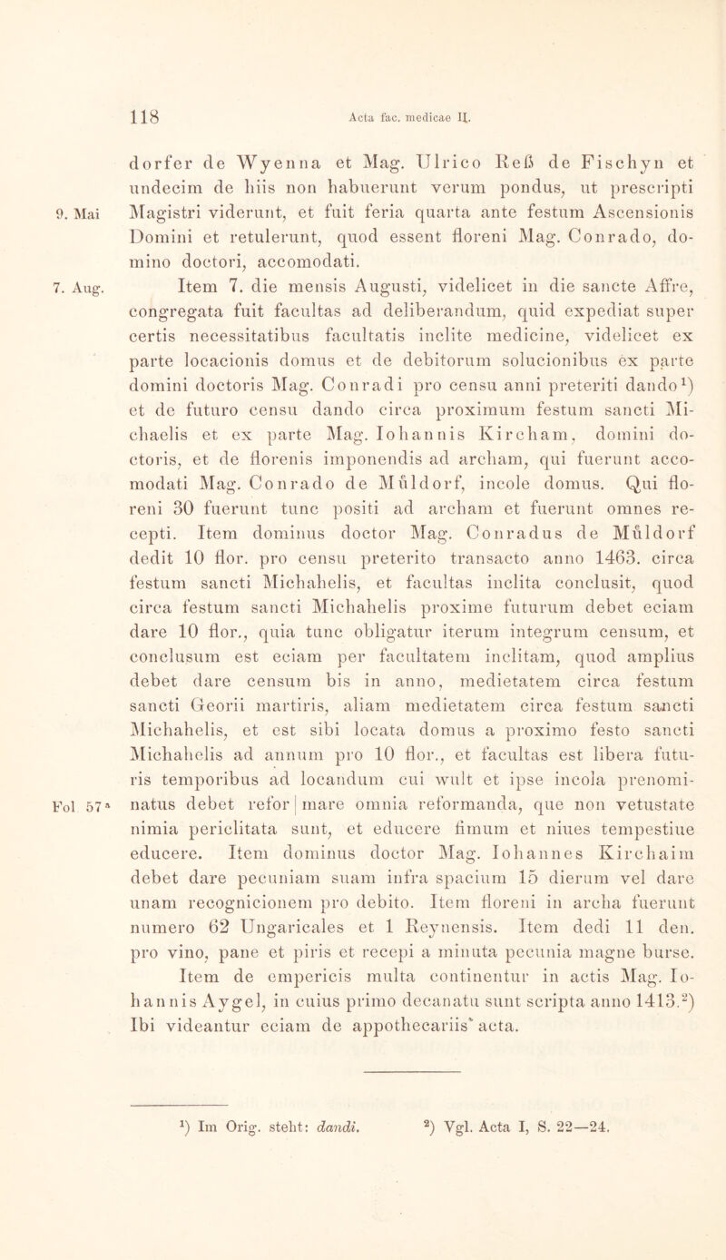 9. Mai 7. Aug. Fol 57 a dorfer de Wyenna et Mag. Ulrico Keß de Fischyn et undecirn de biis non habuerunt verum pondus, ut prescripti Magistri viderunt, et fuit feria quarta ante festum Ascensionis Domini et retulerunt, quod essent floreni Mag. Conrado, do- mino doctori, accomodati. Item 7. die mensis Augusti, videlicet in die sancte Affre, congregata fuit facultas ad deliberandum, quid expediat super certis necessitatibus facultatis inclite medicine, videlicet ex parte locacionis domus et de debitorum solucionibus ex parte domini doctoris Mag. Conradi pro censu anni preteriti dando1) et de futuro censu dando circa proximum festum sancti Mi- cbaelis et ex parte Mag. Iobannis Kircbam, domini do- ctoris, et de florenis imponendis ad arcbam, qui fuerunt acco- modati Mag. Conrado de Müldorf, incole domus. Qui flo- reni 30 fuerunt tune positi ad arebam et fuerunt omnes re- cepti. Item dominus doctor Mag. Conradus de Müldorf dedit 10 flor. pro censu preterito transacto anno 1463. circa festum sancti Micbabelis, et facultas inclita conclusit, quod circa festum sancti Micbabelis proxime futurum debet eciam dare 10 flor., quia tune obligatur iterum integrum censum, et conclusum est eciam per facultatem inelitam, quod amplius debet dare censum bis in anno, medietatem circa festum sancti Georii martiris, aliam medietatem circa festum sancti Micbahelis, et est sibi locata domus a proximo festo sancti Micbabelis ad annum pro 10 flor., et facultas est libera futu- ris temporibus ad locandum cui wult et ipse incola prenomi- natus debet refor | mare omnia reformanda, que non vetustate nimia periclitata sunt, et educere fimum et niues tempestiue educere. Item dominus doctor Mag. Iobannes Kircbaim debet dare pecuniam suam infra spacium 15 dierum vel dare unam recognicionem pro debito. Item floreni in areba fuerunt numero 62 Ungaricales et 1 Reynensis. Item dedi 11 den. pro vino, pane et piris et recepi a minuta pecunia magne burse. Item de empericis multa continentur in actis Mag. lo- hannis Aygel, in cuius primo decanatu sunt scripta anno 1413.2) Ibi videantur eciam de appothecariis acta. *) Im Orig, steht: dandi. 2) Vgl. Acta I, S. 22—24.