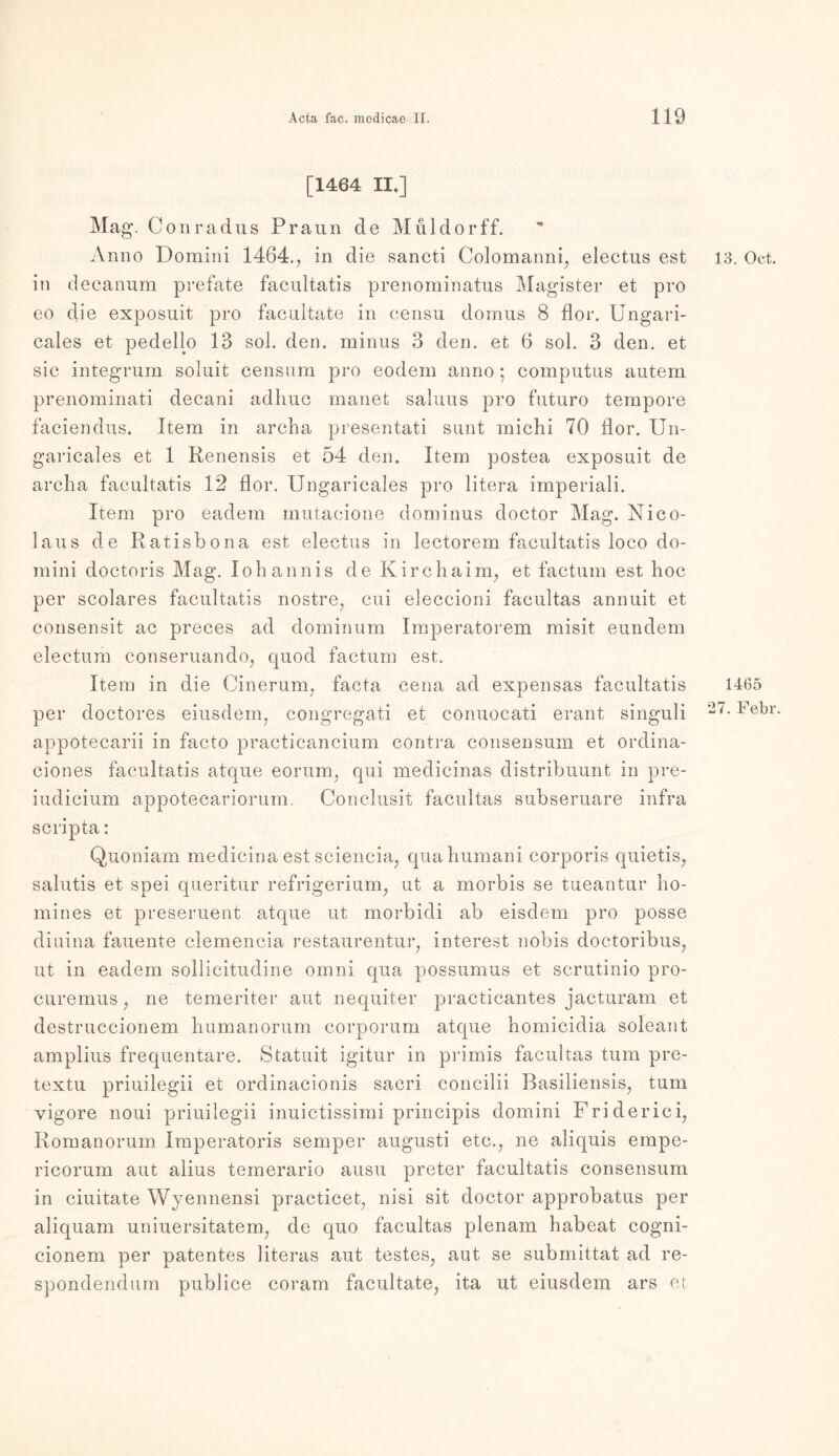 [1464 II.] Mag. Conradus Praun de Muldorff. Anno Domini 1464., in die sancti Colomanni, electus est 13. Oet. in decanum prefate facultatis prenominatus Magister et pro eo die exposuit pro facultate in censu domus 8 flor. Ungari- cales et pedelio 13 sol. den. minus 3 den. et 6 sol. 3 den. et sic integrum somit censum pro eodem anno; coinputus autem prenominati decani adiiuc manet saluus pro futuro tempore faciendus. Item in archa presentati sunt michi 70 flor. Un- garicales et 1 Renensis et 54 den. Item postea exposuit de archa facultatis 12 flor. Ungaricales pro litera imperiali. Item pro eadem mutaeione dominus doctor Mag. Nico- laus de Ratisbona est electus in lectorem facultatis loco do- mini doctoris Mag. lohannis de Kirchaim, et factum est hoc per scolares facultatis nostre, cui eleccioni facultas annuit et consensit ac preces ad dominum Imperatorem misit eundem electum conseruando, quod factum est. Item in die Oinerum, facta cena ad expensas facultatis 1465 per doctores eiusdem. congregati et conuocati erant singuli Fe^r appotecarii in facto practicancium contra consensum et ordina- ciones facultatis atque eorum, qui medicinas distribuunt in pre- iudieium appotecarioruin, Conclusit facultas subseruare infra scripta: Quoniam medicina est seieneia, quahumani corporis quietis, salutis et spei queritur refrigerium, ut a morbis se tueantur ho- mines et preseruent atque ut morbidi ab eisdem pro posse diuina fauente clemencia restaurentur, interest nobis doctoribus, ut in eadem sollicitudine omni qua possumus et scrutinio pro- curemus; ne temeriter aut nequiter practicantes jacturam et destruccionem humanorum corporum atque homicidia soleant amplius frequentare. Statuit igitur in primis facultas tum pre- textu priuilegii et ordinacionis sacri concilii Basiliensis, tum vigore noui priuilegii inuictissimi principis domini Friderici, Romanorum Imperatoris semper augusti etc., ne aliquis empe- ricorum aut alius temerario ausu preter facultatis consensum in ciuitate Wyennensi practicet, nisi sit doctor approbatus per aliquam uniuersitatem, de quo facultas plenam habeat cogni- cionem per patentes literas aut testes, aut se submittat ad re- spondendum publice coram facultate, ita ut eiusdem ars et