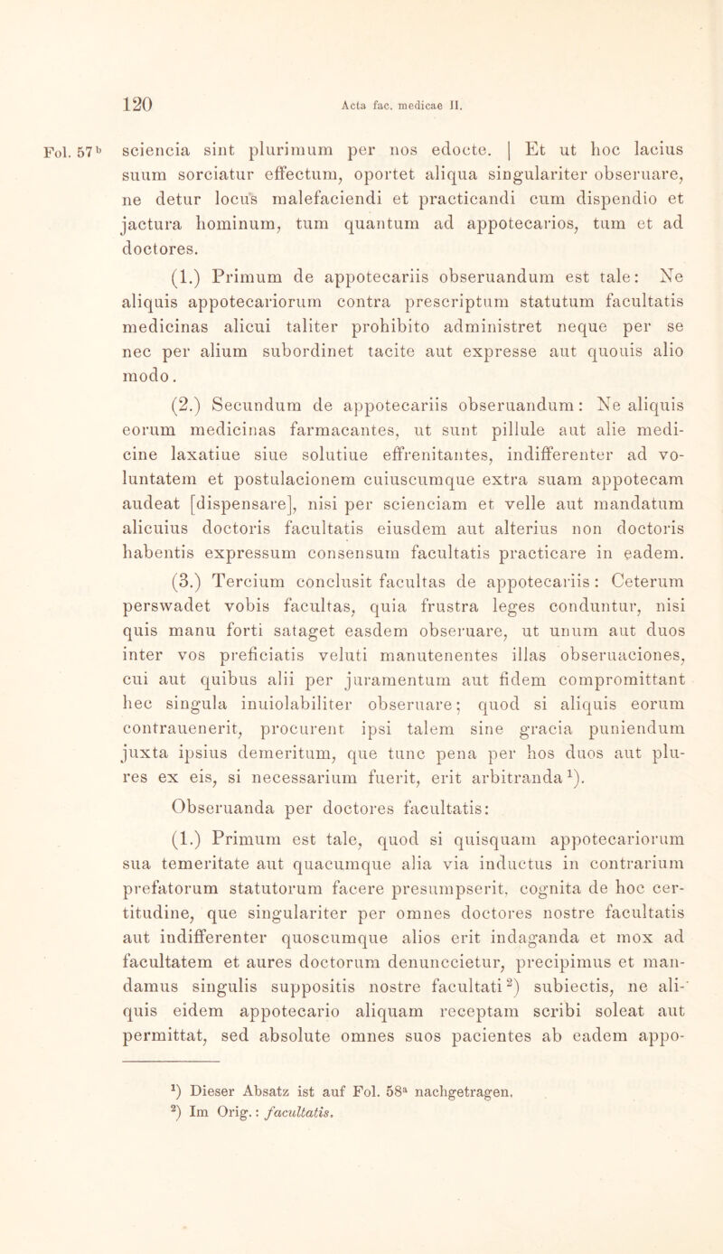 Fol. 57b sciencia sint plurimum per 110s edoete. | Et ut hoc lacius suum sorciatur effectunq oportet aliqua singulariter obseruare, ne detur locus malefaciendi et practicandi cum dispendio et jactura hominum, tum quantum ad appotecarios, tum et ad doctores. (1.) Primum de appotecariis obseruandum est tale: Ne aliquis appotecariorum contra prescriptum statutum facultatis medicinas alicui taliter prohibito administret neque per se nec per alium subordinet tacite aut expresse aut quouis alio modo. (2.) Secundum de appotecariis obseruandum: Ne aliquis eorum medicinas farmacantes, ut sunt piliule aut alie medi- cine laxatiue siue solutiue effrenitantes, indifferenter ad vo- luntatem et postulacionem cuiuscumque extra suam appotecam audeat [dispensare], nisi per scienciam et veile aut mandatum alicuius doctoris facultatis eiusdem aut alterius non doctoris habentis expressum consensum facultatis practicare in eadem. (3.) Tercium conclusit facultas de appotecariis : Ceterum perswadet vobis facultas, quia frustra leges conduntur, nisi quis manu forti sataget easdem obseruare, ut unum aut duos inter vos preficiatis veluti manutenentes illas obseruaciones, cui aut quibus alii per juramentum aut fidem compromittant hec singula inuiolabiliter obseruare; quod si aliquis eorum contrauenerit, procurent ipsi talem sine gracia puniendum juxta ipsius demeritum, que tune pena per hos duos aut plu- res ex eis, si necessarium fuerit, erit arbitrandax). Obseruanda per doctores facultatis: (1.) Primum est tale, quod si quisquam appotecariorum sua temeritate aut quacumque alia via inductus in contrarium prefatorum statutorum facere presumpserit, cognita de hoc cer- titudine, que singulariter per omnes doctores nostre facultatis aut indifferenter quoscumque alios erit indaganda et mox ad facultatem et aures doctorum denunccietur, precipimus et man- damus singulis suppositis nostre facultati2) subiectis, ne ali-' quis eidem appotecario aliquam receptam scribi soleat aut permittat, sed absolute omnes suos pacientes ab eadem appo- *) Dieser Absatz ist auf Fol. 58a nachgetragen. 2) Im Orig.: facultatis.