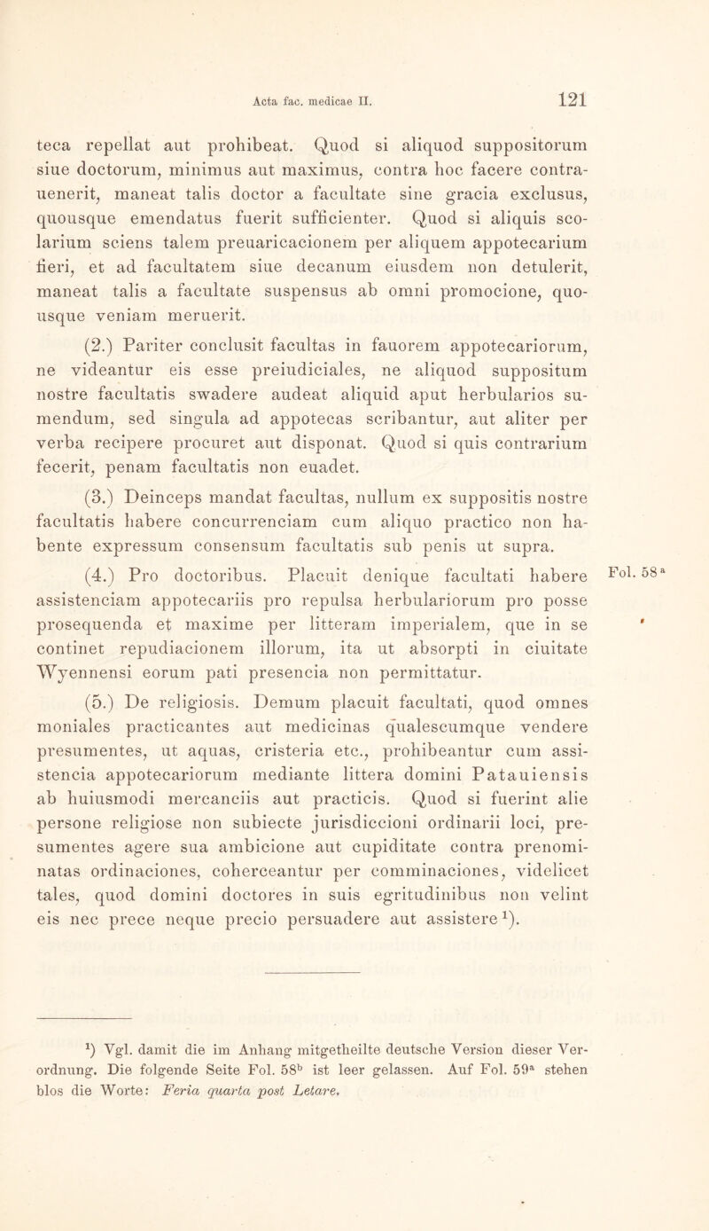 teca repellat aut prohibeat. Quod si aliquod suppositorum siue doctorum, minimus aut maximus, contra hoc facere contra- uenerit, maneat talis doctor a facuitate sine gracia exclusus, quousque emendatus fuerit sufficienter. Quod si aliquis sco- larium sciens talem preuaricacionem per aliquem appotecarium fieri, et ad facultatem siue decanum eiusdem non detulerit, maneat talis a facuitate suspensus ab omni promocione, quo- usque veniam meruerit. (2.) Pariter conclusit facultas in fauorem appotecariorum, ne videantur eis esse preiudiciales, ne aliquod suppositum nostre facultatis swadere audeat aliquid aput herbularios su- mendum, sed singula ad appotecas scribantur, aut aliter per verba recipere procuret aut disponat. Quod si quis contrarium fecerit, penam facultatis non euadet. (3.) Deinceps mandat facultas, null um ex suppositis nostre facultatis habere concurrenciam cum aliquo practico non ha- bente expressum consensum facultatis sub penis ut supra. (4.) Pro doctoribus. Placuit denique facultati habere Fol. 58a assistenciam appotecariis pro repulsa herbulariorum pro posse prosequenda et maxime per litteram imperialem, que in se * continet repudiacionem illorum, ita ut absorpti in ciuitate Wyennensi eorum pati presencia non permittatur. (5.) De religiosis. Demum placuit facultati, quod omnes moniales practicantes aut medicinas qualescumque yendere presumentes, ut aquas, cristeria etc., prohibeantur cum assi- stencia appotecariorum mediante littera domini Patauiensis ab buiusmodi mercanciis aut practicis. Quod si fuerint alie persone religiöse non subiecte jurisdiccioni ordinarii loci, pre- sumentes agere sua ambicione aut cupiditate contra prenomi- natas ordinaciones, coherceantur per comminaciones, videlicet tales, quod domini doctores in suis egritudinibus non velint eis nec prece neque precio persuadere aut assistere*). *) Vgl. damit die im Anhang mitgetheilte deutsche Version dieser Ver- ordnung. Die folgende Seite Fol. 58b ist leer gelassen. Auf Fol. 59a stehen blos die Worte: Feria quarta post Letai'e,
