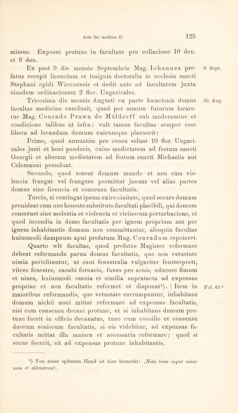 missus. Exposui protunc in facultate pro collacione 10 den. et 9 den. Ex post 9. die mensis Septembris Mag. Iohannes pre- fatus recepit licenciam et insignia doctoralia in ecclesia sancti Stephani opidi Wiennensis et dedit ante ad facultatem juxta eiusdem ordinacionem 2 flor. Ungaricales. Tricesima die mensis Augusti ex parte locacionis domus facultas medicine conclusit, quod per annum futurum locare- tur Mag. Conrado Prawn de Müldorff sub moderamine et condicione talibus ut infra; vult tarnen facultas semper esse libera ad locandum domum cuicumque placuerit: Primo, quod annuatim pro censu soluat 10 flor. Ungari- cales justi et boni ponderis, cuius medietatem ad festum sancti Georgii et alteram medietatem ad festum sancti Michaelis aut Colomanni persoluat. Secundo, quod teneat domum munde et non cum vio- lencia frangat vel frangere permittat januas vel alias partes domus sine licencia et consensu facultatis. Tercio, si contingat ipsum exire ciuitate, quod secure domum prouideat cum uno honesto substituto facultati placibili, qui domum conseruet sine molestia et violencia et vicinorum perturbacione, et quod incendia in domo facultatis per ignem proprium aut per ignem inhabitantis domum non committantur, alioquin facultas huiusmodi dampnum aput prefatum Mag. Conradum repeteret. Quarto wlt facultas, quod prefatus Magister reformare debeat reformanda parua domus facultatis, que non vetustate nimia periclitantur, ut sunt fenestralia vulgariter fensterprett, yitree fenestre, cacabi fornacis, funes pro urnis, educere fimum et niues, huiusmodi omnia et similia supratacta ad expensas proprias et non facultatis reformet et disponat1). | Item in maioribus reformandis, que vetustate corrumpuntur, inhabitans domum nichil noui mittat reformare ad expensas facultatis, nisi cum consensu decani protunc, et si inhabitans domum pro- tunc fuerit in ofticio decanatus, tune cum consilio et consensu duorum seniorum facultatis, si eis videbitur, ad expensas fa- cultatis mittat illa maiora et necessaria reformare • quod si secus fecerit, sit ad expensas protunc inhabitantis. x) Von einer späteren Hand ist hier bemerkt: ,Nota bene caput azini- num et silvestrum 9. Sept. 30. Ang'. Fol. 61 b
