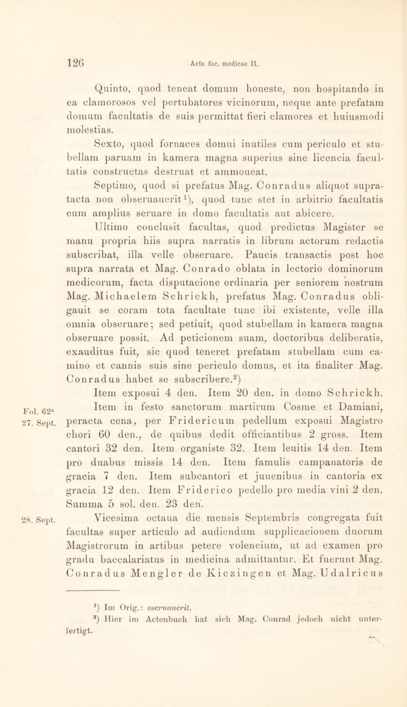 Fol. 62a 27. Sept. 28. Sept. Quinto, quod teneat domurn honeste, non hospitando in ea clamorosos vel pertubatores vicinorum, neque ante prefatam domum facultatis de suis permittat fieri clamores et huiusmodi molestias. Sexto, quod fornaces domui inutiles cum periculo et stu- bellam paruam in kamera magna superius sine liceneia facul- tatis constructas destruat et ammoueat. Septimo, quod si prefatus Mag. Conradus aliquot supra- tacta non obseruauerit x), quod tune stet in arbitrio facultatis eum ainplius seruare in domo facultatis aut abicere. Ultimo conclusit facultas, quod predictus Magister se manu propria hiis supra narratis in librum actorum redactis subscribat, illa veile obseruare. Paucis transactis post boc supra narrata et Mag. Conrado oblata in lectorio dominorum medicorum, facta disputacione ordinaria per seniorem nostrum Mag. Michaelem Schrickh, prefatus Mag. Conradus obli- gauit se corarn tota facultate tune ibi existente, veile illa omnia obseruare; sed petiuit, quod stubellam in kamera magna obseruare possit. Ad peticionem suam, doctoribus deliberatis, exauditus fuit, sic quod teneret prefatam stubellam cum ca- mino et cannis suis sine periculo domus, et ita bnaliter Mag. Conradus habet se subscribere.* 2) Item exposui 4 den. Item 20 den. in domo Schrickh. Item in festo sanctorum martirum Cosme et Damiani, peracta cena, per Fridericum pedellum exposui Magistro chori 60 den., de quibus dedit officiantibus 2 gross. Item cantori 32 den. Item organiste 32. Item leuitis 14 den. Item pro duabus missis 14 den. Item famulis campanatoris de gracia 7 den. Item subcantori et juuenibus in cantoria ex gracia 12 den. Item Friderico pedello pro media vini 2 den. Summa 5 sol. den. 23 den. Vicesima octaua die mensis Septembris congregata fuit facultas super articulo ad audiendum supplicacionem duorum Magistrorum in artibus petere volencium, ut ad examen pro gradu baccalariatus in medicina admittantur. Et fuerunt Mag. Conradus Mengler de Kiczingen et Mag. Udalricus 0 Im Orig.: oseruauerit. 2) Hier im Actenbucli liat sich Mag’. Conrad jedoch nicht unter- fertigt.