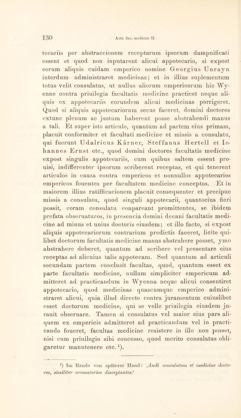 tecariis per abstraccionem receptarum ipsorum dampnificati essent et quod non inputarent alicui appotecario, si expost eorum aliquis cuidam emperico nomine Georgius Unrayn interdum administraret medicinas; et in illius suplementum totus velit consulatus, ut nullus aliorum empericorum hie Wy- enne contra priuilegia facultatis medicine practicet neque ali- quis ex appotecariis eorundem alicui medicinas porrigeret. Quod si aliquis appotecariorum secus faceret, domini doctores extunc plenum ac justum haberent posse abstrahendi manus a tali. Et super isto articulo, quantum ad partem eius primam, placuit conformiter et facultati inedicine et missis a consulatu, qui fuerunt Udalrieus Karner, Steffanus Hertell et Io- hannes Ernst etc., quod domini doctores facultatis medicine expost singulis appotecariis, cum quibus saltem essent pro- uisi, indifferenter ipsorum scriberent receptas, et qui tenerent articulos in causa contra empericos et nonnullos appotecarios empericos fouentes per facultatem medicine conceptos. Et in maiorem illius ratifficacionem placuit consequenter et precipue missis a consulatu, quod singuli appotecarii, quantocius fieri possit, coram consulatu conpareant promittentes, se ibidem prefata obseruaturos, in presencia domini decani facultatis medi- cine ad minus et unius doctoris eiusdem; et illo facto, si expost aliquis appotecariorum contrarium predictis faceret, licite qui- libet doctorum facultatis medicine manus abstrahere posset, ymo abstrahere deberet, quantum ad scribere vel presentare eius receptas ad alicuius talis appotecam. Sed quantum ad articuli secundam partem conclusit facultas, quod, quantum esset ex parte facultatis medicine, nullum simpliciter empericum ad- mitteret ad practicandum in Wyenna neque alicui consentiret appotecario, quod medicinas quascumque emperico admini- straret alicui, quia illud directe contra juramentum cuiuslibet esset doctorum medicine, qui se veile priuilegia eiusdem ju- rauit obseruare. Tarnen si consulatus vel maior eius pars ali- quem ex empericis admitteret ad practicandum vel in practi- cando foueret, facultas medicine resistere in illo non posset, nisi cum priuilegio sibi concesso, quod merito consulatus obli- garetur manutenere etc.J). J) Im Rande von späterer Hand: ,Audi consulatum et medicine docto- res, similiter aromatarios disceptantes.1