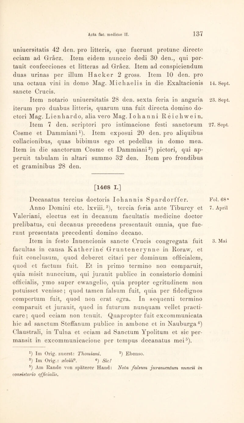 uniuersitatis 42 den. pro litteris, que fuerunt protunc directe eciam ad Gräcz. Item eidem nunccio dedi 30 den., qui por- tauit confecciones et litteras ad Gracz. Item ad conspiciendum duas urinas per illum Hacker 2 gross. Item 10 den. pro una octaua vini in domo Mag. Michaelis in die Exaltacionis sancte Crucis. Item notario uniuersitatis 28 den. sexta feria in angaria iterum pro duabus litteris, quarum una fuit directa domino do- ctori Mag. Lienhardo, alia vero Mag. lohanni Reichwein. Item 7 den. scriptori pro intimacione festi sanctorum Cosme et Dammiani1). Item exposui 20 den. pro aliquibus eollacionibus, quas bibimus ego et pedellus in domo mea. Item in die sanctorum Cosme et Dammiani2) pictori, qui ap- peruit tabulam in altari summo 32 den. Item pro frondibus et graminibus 28 den. [1468 I.] Decanatus tercius doctoris Iohannis Spardorffer. Anno Domini etc. lxviii.3), tercia feria ante Tiburcy et Valeriani, electus est in decanum facultatis medicine doctor prelibatus, cui decanus precedens presentauit ornnia, que fue- runt presentata precedenti domino decano. facultas in causa Katherine Grüntenerynne in Roraw, et fuit conclusum, quod deberet citari per dominum ofticialem, quod et factum fuit. Et in primo termino non comparuit, quia misit nunccium, qui jurauit publice in consistorio domini ofhcialis, ymo super ewangelio, quia propter egritudinem non potuisset venisse; quod tarnen falsum fuit, quia per tidedignos compertum fuit, quod non erat egra. In sequenti termino comparuit et jurauit, quod in futurum nunquam vellet practi- care; quod eciam non tenuit. Quapropter fuit excommunicata hic ad sanctum Steffanum publice in ambone et in Nauburga4) Claustrali, in Tulna et eciam ad Sanctum Ypolitum et sic per- mansit in excommunicacione per tempus decanatus mei5). *) Im Orig, zuerst: Thomiani. 2) Ebenso. 3) Im Orig.: xlviii0. 4) Sic! 5) Am Rande von späterer Hand: Nota falsum juramentum nuncii in consistorio officialis. 14. Sept. 23. Sept. 27. Sept. Fol. 68 a 7. April