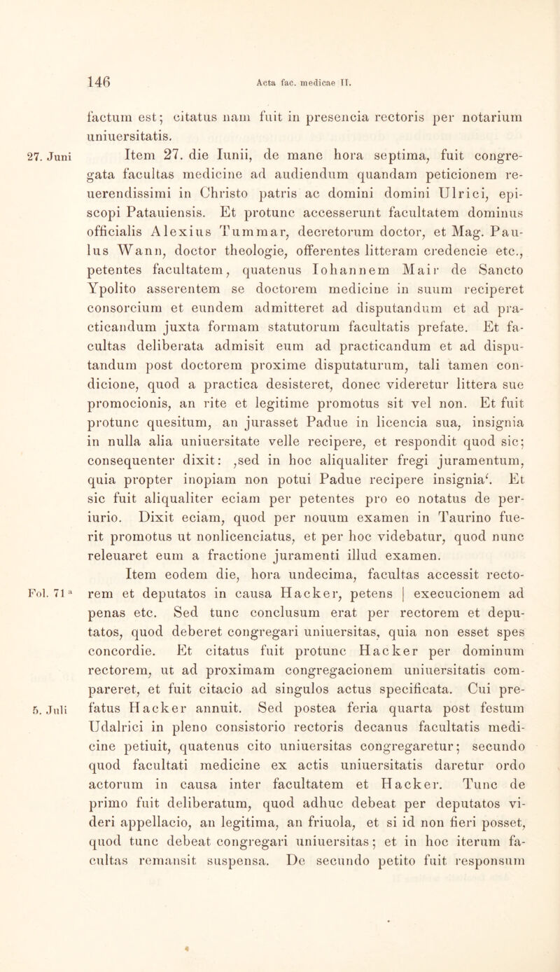 factum est; citatus nam fuit in presencia rectoris per notarium uniuersitatis. 27. Juni Item 27. die Iunii, de mane hora septima, fuit congre- gata facultas medicine ad audiendum quandam peticionem re- uerendissimi in Christo patris ac domini domini Ulrici, epi- scopi Patauiensis. Et protunc accesserunt facultatem dominus officialis Alexius Tum mar, decretorum doctor, et Mag. Pau- lus Wann, doctor theologie, offerentes litteram credencie etc., petentes facultatem, quatenus Iohannem Mair de Sancto Ypolito asserentem se doctorem medicine in suum reciperet consorcium et eundem admitteret ad disputandum et ad pra- cticandum juxta formam statutorum facultatis prefate. Et fa- cultas deliberata admisit eum ad practicandum et ad dispu- tandum post doctorem proxime disputaturum, tali tarnen con- dicione, quod a practica desisteret, donec videretur littera sue promocionis, an rite et legitime promotus sit vel non. Et fuit protunc quesitum, an jurasset Padue in licencia sua, insignia in nulla alia uniuersitate veile recipere, et respondit quod sic; consequenter dixit: ,sed in hoc aliqualiter fregi juramentum, quia propter inopiam non potui Padue recipere insigniab Et sic fuit aliqualiter eciam per petentes pro eo notatus de per- iurio. Dixit eciam, quod per nouum examen in Taurino fue- rit promotus ut nonlicenciatus, et per hoc videbatur, quod nunc releuaret eum a fractione juramenti illud examen. Item eodem die, hora undecima, facultas accessit recto- Fol. 71a rem et deputatos in causa Hacker, petens | execucionem ad penas etc. Sed tune conclusum erat per rectorem et depu- tatos, quod deberet congregari uniuersitas, quia non esset spes concordie. Et citatus fuit protunc Hacker per dominum rectorem, ut ad proximam congregacionem uniuersitatis com- pareret, et fuit citacio ad singulos actus specificata. Cui pre- 5. Juli fatus Hacker annuit. Sed postea feria quarta post festum Udalrici in pleno consistorio rectoris decanus facultatis medi- cine petiuit, quatenus cito uniuersitas congregaretur • secundo quod facultati medicine ex actis uniuersitatis daretur ordo actorum in causa inter facultatem et Hacker. Tune de primo fuit deliberatum, quod adhuc debeat per deputatos vi- deri appellacio, an legitima, an friuola, et si id non fieri posset, quod tune debeat congregari uniuersitas; et in hoc iterum fa- cultas remansit suspensa. De secundo petito fuit responsum