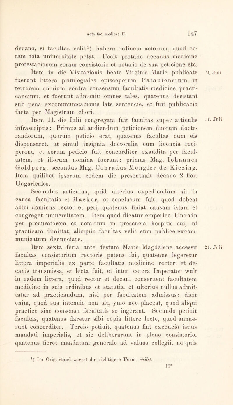 decano, si facultas velit*) habere ordinem actorum, quod co- ram tota uniuersitate petat. Fecit protunc deeanus medicine protestacionem coram consistorio et notario de sua peticione etc. Item in die Visitacionis beate Virginis Marie publicate 2. Juli fuerunt littere priuilegiales episcoporum Patauiensium in terrorem omnium contra consensum facultatis medicine practi- cancium, et fuerunt admoniti omnes tales, quatenus desistant sub pena excommunicacionis late sentencie, et fuit publicacio facta per Magistrum chori. Item 11. die lulii congregata fuit facultas super articulis 11. Juli infrascriptis: Primus ad audiendum peticionem duorum docto- randorum, quorum peticio erat, quatenus facultas cum eis dispensaret, ut simul insignia doctoralia cum licencia reci- perent, et eorum peticio fuit concorditer exaudita per facul- tatem, et illorum nomina fuerunt: primus Mag. Iohannes Goldperg, secundus Mag. Conradus Mengler de Kiczing. Item quilibet. ipsorum eodem die presentauit decano 2 flor. Ungaricales. Secundus articulus, quid ulterius expediendum sit in causa facultatis et Hacker, et conclusum fuit, quod debeat adiri dominus rector et peti, quatenus liniat causam istam et congreget uniuersitatem. Item quod dicatur emperico Unrain per procuratorem et notarium in presencia hospitis sui, ut practicam dimittat, alioquin facultas velit eum publice excom- municatum denunciare. Item sexta feria ante festum Marie Magdalene accessit 21. Juli facultas consistorium rectoris petens ibi, quatenus legeretur littera imperialis ex parte facultatis medicine rectori et de- canis transmissa, et lecta fuit, et inter cetera Imperator wult in eadem littera, quod rector et decani conseruent facultatem medicine in suis ordinibus et statutis, et ulterius nullus adrnit- tatur ad practicandum, nisi per facultatem admissus; dicit enim, quod sua intencio non sit, ymo nec placeat, quod aliqui practice sine consensu facultatis se ingerant. Secundo petiuit facultas, quatenus daretur sibi copia littere lecte, quod annue- runt concorditer. Tercio petiuit, quatenus iiat execucio istius mandati imperialis, et sic deliberarunt in pleno consistorio, quatenus fieret mandatum generale ad valuas collegii, ne quis *) Im Orig1, stand zuerst die richtigere Form: wellet. 10*
