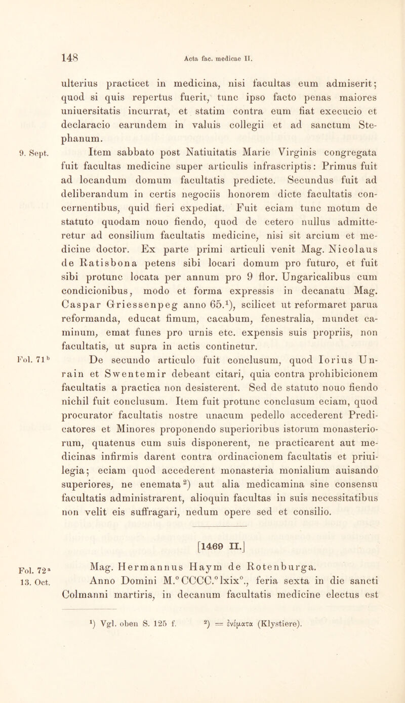 9. Sept. Fol. 71b Fol. 72 a 13. Oct. ulterius practicet in medicina, nisi facultas eum admiserit; quod si quis repertus fuerit/ tune ipso facto penas maiores uniuersitatis incurrat, et statim contra eum fiat execucio et declaracio earundem in valuis collegii et ad sanctum Ste- phanum. Item sabbato post Natiuitatis Marie Virginis congregata fuit facultas medicine super articulis infrascriptis: Primus fuit ad locandum domum facultatis predicte. Secundus fuit ad deliberandum in certis negociis honorem dicte facultatis con- cernentibus, quid fieri expediat. Fuit eciam tune motum de statuto quodam nouo fiendo, quod de cetero nullus admitte- retur ad consilium facultatis medicine, nisi sit arcium et me- dicine doctor. Ex parte primi articuli yenit Mag. Nicolaus de Ratisbona petens sibi locari domum pro futuro, et fuit sibi protunc locata per annum pro 9 flor. Ungaricalibus cum condicionibus, modo et forma expressis in decanatu Mag. Caspar Grriessenpeg anno 65.1), scilicet ut reformaret parua reformanda, educat fimum, cacabum, fenestralia, mundet ca- minum, emat funes pro urnis etc. expensis suis propriis, non facultatis, ut supra in actis continetur. De secundo articulo fuit conclusum, quod lorius Un- rain et Swentemir debeant citari, quia contra prohibicionem facultatis a practica non desisterent. Sed de statuto nouo fiendo nichil fuit conclusum. Item fuit protunc conclusum eciam, quod procurator facultatis nostre unacum pedello accederent Predi- catores et Minores proponendo superioribus istorum monasterio- rura, quatenus cum suis disponerent, ne practicarent aut me- dicinas infirmis darent contra ordinacionem facultatis et priui- legia; eciam quod accederent monasteria monialium auisando superiores, ne enemata2) aut alia medicamina sine consensu facultatis administrarent, alioquin facultas in suis necessitatibus non velit eis suffragari, nedum opere sed et consilio. [1469 II.J Mag. Hermannus Haym de Rotenburga. Anno Domini M.° CCCC.°lxix0., feria sexta in die sancti Colmanni martiris, in decanum facultatis medicine electus est Vg'l. oben S. 125 f. 2) = (Klystiere).