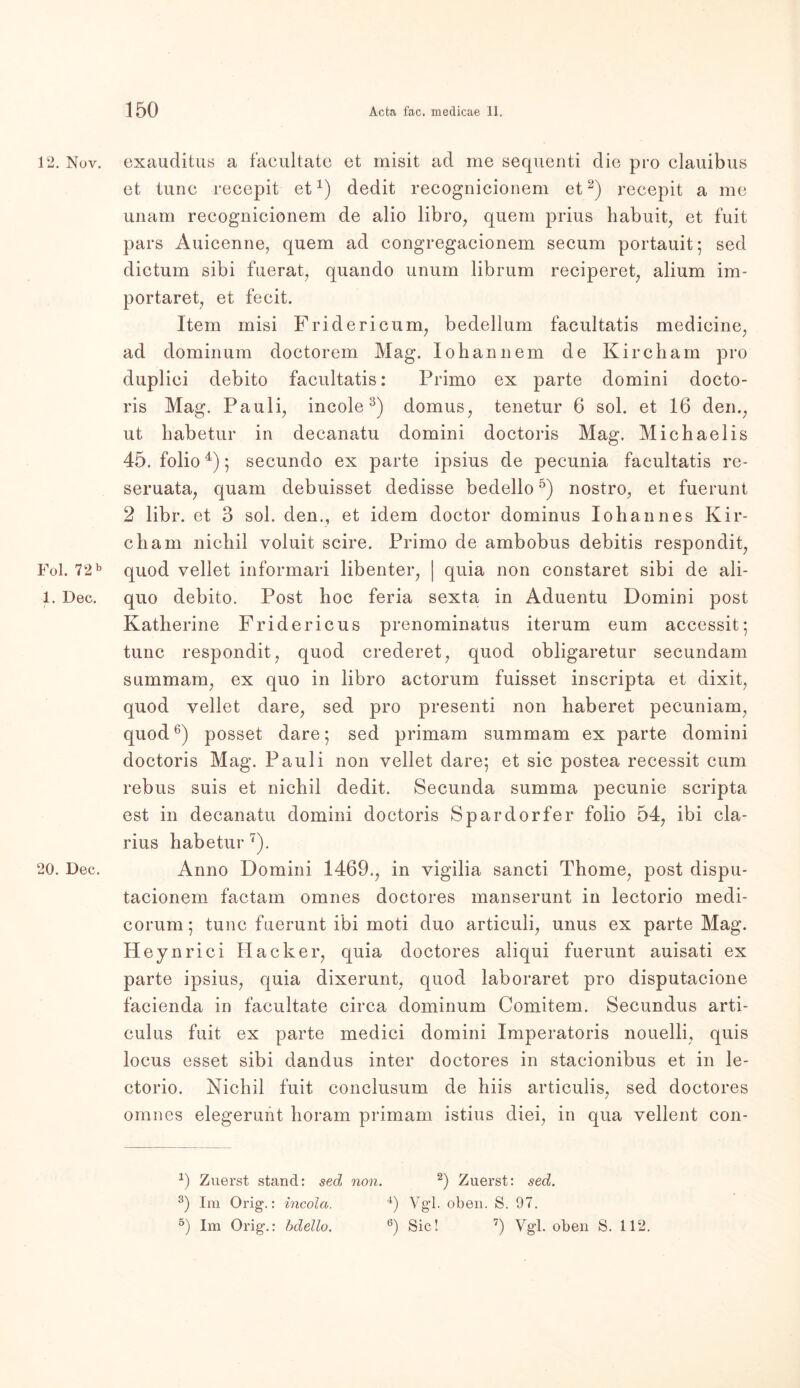 12. Nov. Fol. 72 b 1. Dec. i 20. Dec. exauditus a facultatc et misit ad me sequenti die pro clauibus et tune recepit et1) dedit recognicionem et2) recepit a me unam recognicionem de alio libro, quem prius habuit, et fuit pars Auicenne, quem ad congregacionem secum portauit; sed dictum sibi fuerat, quando unum librum reciperet, alium im- portaret, et fecit. Item misi Fridericum, bedelium facultatis medicine, ad dominum doctorem Mag. Iohännem de Kircham pro duplici debito facultatis: Primo ex parte domini docto- ris Mag. Pauli, incole 3) domus, tenetur 6 sol. et 16 dem, ut habetur in decanatu domini doctoris Mag. Michaelis 45. folio4) 5 secundo ex parte ipsius de pecunia facultatis rc- seruata, quam debuisset dedisse bedello5) nostro, et fuerunt 2 libr. et 3 sol. den., et idem doctor dominus Iohannes Kir- cham nichil voluit scire. Primo de ambobus debitis respondit, quod vellet informari libenter, | quia non constaret sibi de ali- quo debito. Post hoc feria sexta in Aduentu Domini post Katherine Fridericus prenominatus iterum eum accessit; tune respondit, quod crederet, quod obligaretur secundam summam, ex quo in libro actorum fuisset inscripta et dixit, quod vellet dare, sed pro presenti non haberet pecuniam, quod6) posset dare; sed primam summam ex parte domini doctoris Mag. Pauli non vellet dare*, et sic postea recessit cum rebus suis et nichil dedit. Secunda summa pecunie scripta est in decanatu domini doctoris Spardorfer folio 54, ibi cla- rius habetur 7). Anno Domini 1469., in vigilia sancti Thome, post dispu- tacionem factam omnes doctores manserunt in lectorio medi- corum; tune fuerunt ibi moti duo articuli, unus ex parte Mag. Heynrici Hacker, quia doctores aliqui fuerunt auisati ex parte ipsius, quia dixerunt, quod laboraret pro disputacione facienda in facultate circa dominum Comitem. Secundus arti- culus fuit ex parte medici domini Imperatoris nouelli, quis locus esset sibi dandus inter doctores in stacionibus et in le- ctorio. Nichil fuit conclusum de hiis articulis, sed doctores omnes elegerunt horam primam istius diei, in qua vellent con- *) Zuerst stand: sed non. 2) Zuerst: sed. 3) Im Orig.: incola. 4) Vgl. oben. S. 97. 5) Im Orig.: bdello. 6) Sic! 7) Vgl. oben S. 112.
