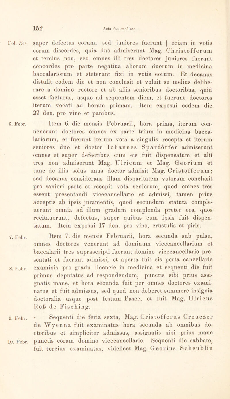 Fol. 73 a 6. Febr. 7. Febr. 8. Febr. 9. Febr. 10. Febr. super defectus eorum, sed juniores fuerunt | eciam in votis eorum discordes, quia duo admiserunt Mag. Christofferum et tercius non, sed omnes illi tres doctores juniores fuerunt concordes pro parte negatiua aliorum duorum in medicina baccalariorum et steterunt fixi in votis eorum. Et decanus distulit eodem die et non conclusit et voluit se melius delibe- rare a domino rectore et ab aliis senioribus doctoribus, quid esset facturus, usque ad sequentem diem, et fuerunt doctores iterum vocati ad horam primam. Item exposui eodem die 27 den. pro vino et panibus. Item 6. die mensis Februarii, hora prima, iterum con- uenerunt doctores omnes ex parte trium in medicina bacca- lariorum, et fuerunt iterum vota a singulis recepta et iterum seniores duo et doctor Iohannes Spardörfer admiserunt omnes et super defectibus cum eis fuit dispensatum et alii tres non admiserunt Mag. Ulricum et Mag. Georium et tune de illis solus unus doctor admisit Mag. Cristofferum; sed decanus considerans illam disparitatem votorum conclusit pro saniori parte et recepit vota seniorum, quod omnes tres essent presentandi vicecancellario et admissi, tarnen prius acceptis ab ipsis juramentis, quod secundum statuta comple- uerunt omnia ad illum gradum complenda preter eos, quos recitauerunt, defectus, super quibus cum ipsis fuit dispen- satum. Item exposui 17 den. pro vino, crustulis et piris. Item 7. die mensis Februarii, liora secunda sub pulsu, omnes doctores venerunt ad dominum vicecancellarium et baccalarii tres suprascripti fuerunt domino vicecancellario pre- sentati et fuerunt admissi, et aperta fuit eis porta cancellarie examinis pro gradu licencie in medicina et sequenti die fuit primus deputatus ad respondendum, punctis sibi prius assi- gnatis mane, et hora secunda fuit per omnes doctores exami- natus et fuit admissus, sed quod non deberet summere insignia doctoralia usque post festum Pasee, et fuit Mag. Ulricus Reß de Fisching. * Sequenti die feria sexta, Mag. Cristofferus Creuczer de Wyenna fuit examinatus hora secunda ab Omnibus do- ctoribus et simpliciter admissus, assignatis sibi prius mane punctis coram domino vicecancellario. Sequenti die sabbato, fuit tercius examinatus, videlicet Mag. Georius Scheublin