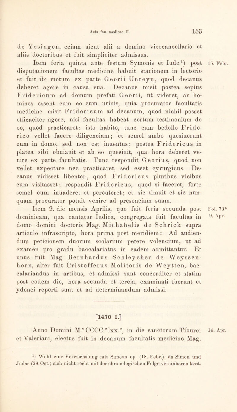 de Ye singen, eciam sicut alii a domino vicecancellario et aiiis doctoribus et fuit simpliciter admissus. Item feria quinta ante festum Symonis et lüdex) post disputacionem facultas medicine habuit stacionem in lectorio et fuit ibi motum ex parte Georii Unreyn, quod decanus deberet agere in causa sua. Decanus misit postea sepius Fridericum ad domum prefati Georii, ut videret, an ho- mines essent cum eo cum urinis, quia procurator facultatis medicine misit Fridericum ad decanum, quod nichil posset efdcaciter agere, nisi facultas habeat certum testimonium de eo, quod practicaret; isto habito, tune cum bedello Fride- rico vellet facere diligenciam j et semel ambo quesiuerunt eum in domo, sed non est inuentus; postea Fridericus in platea sibi obuiauit et ab eo quesiuit, qua hora deberet ve- nire ex parte facultatis. Tune respondit Georius, quod non vellet expectare nec practicaret, sed esset cyrurgicus. De- canus vidisset libenter, quod Fridericus pluribus vicibus eum visitasset; respondit Fridericus, quod si faceret, forte semel eum inuaderet et percuteret; et sic timuit et sic nun- quam procurator potuit venire ad presenciam suam. Item 9. die mensis Aprilis, que fuit feria secunda post dominicam, qua cantatur Iudica, congregata fuit facultas in domo domini doctoris Mag. Michahelis de Schrick supra articulo infrascripto, hora prima post meridiem: Ad audien- dum peticionem duorum scolarium petere volencium, ut ad examen pro gradu baccalariatus in eadem admittantur. Et unus fuit Mag. Bernhardus Schleycher de Weyssen- horn, alter fuit Cristofferus Molitoris de Weytten, bac- calariandus in artibus, et admissi sunt coneorditer et statim post eodem die, hora secunda et tercia, examinati fuerunt et ydonei reperti sunt et ad determinandum admissi. [1470 I.] Anno Domini M.° CCCC.°lxx.°, in die sanctorum Tiburci et Valeriani, electus fuit in decanum facultatis medicine Mag. 15. Febr. Fol. 73 b 9. Apr. 14. Apr. G Wohl eine Verwechslung mit Simeon ep. (18. Fehl*.), da Simon und Judas (28.0ct.) sich nicht recht mit der chronologischen Folge vereinbaren lässt.