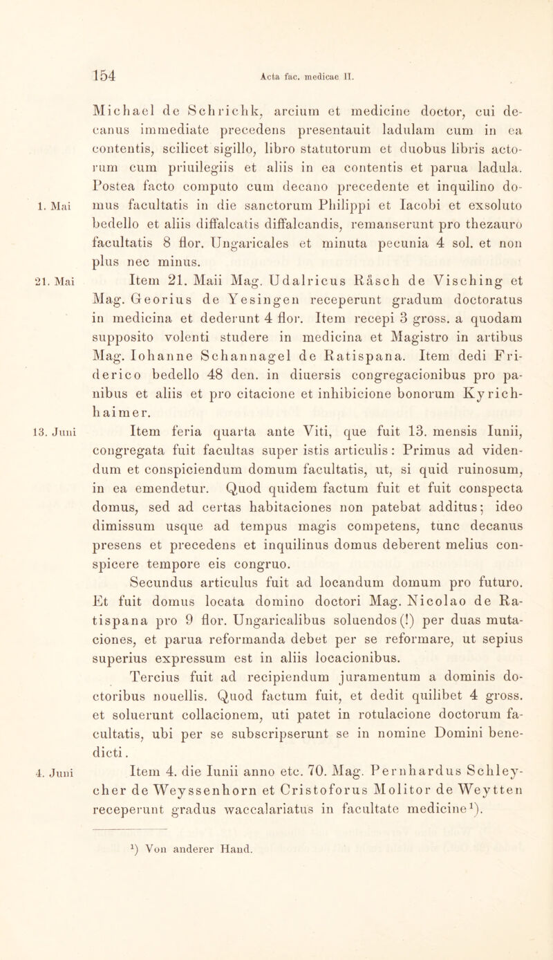 1. Mai 21. Mai 13. Juni 4. Juni Michael de Schrichk7 arcium et medieine doctor, eui de- eanus imrnediate precedens presentauit ladulam eum in ea eontentis, scilicet sigillo, libro statutorum et duobus libris acto- rum cum priuilegiis et aliis in ea contentis et parua ladula. Postea facto computo cum decano precedente et inquilino do- mus facultatis in die sanctorum Philippi et Iacobi et exsoluto bedello et aliis diffalcatis diffalcandis, remanserunt pro thezauro facultatis 8 flor. IJngaricales et minuta pecunia 4 sol. et non plus nec minus. Item 21. Maii Mag. Udalricus Rasch de Visching et Mag. Georius de Yesingen receperunt gradum doctoratus in medicina et dederunt 4 flor. Item recepi 3 gross, a quodam supposito volenti studere in medicina et Magistro in artibus Mag. Iohanne Schannagel de Ratispana. Item dedi Fri- derico bedello 48 den. in diuersis congregacionibus pro pa- nibus et aliis et pro citacione et inhibicione bonorum Kyrie h- haimer. Item feria quarta ante Viti, que fuit 13. mensis Iunii7 congregata fuit facultas super istis articulis: Primus ad viden- dum et conspiciendum domum facultatis, ut, si quid ruinosum, in ea emendetur. Quod quidem factum fuit et fuit conspecta domus, sed ad certas habitaciones non patebat additus; ideo dimissum usque ad tempus magis competens, tune decanus presens et precedens et inquilinus domus deberent melius con- spicere tempore eis congruo. Secundus articulus fuit ad locandum domum pro futuro. Et fuit domus locata domino doctori Mag. Nicolao de Ra- tispana pro 9 flor. Ungaricalibus soluendos (!) per duas muta- ciones, et parua reformanda debet per se reformare, ut sepius superius expressum est in aliis locacionibus. Tercius fuit ad recipiendum juramentum a dominis do- ctoribus nouellis. Quod factum fuit, et dedit quilibet 4 gross, et soluerunt collacionem, uti patet in rotulacione doctorum fa- cultatis, ubi per se subscripserunt se in nomine Domini bene- dicti. Item 4. die lunii anno etc. 70. Mag. Pernhardus Schley- cher deWeyssenhorn et Cristoforus Molitor deWeytten receperunt gradus waccalariatus in facultate medieine1). *) Von anderer Hand.