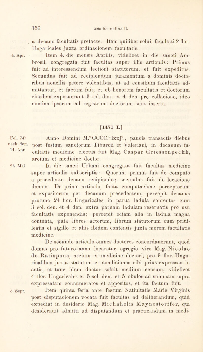 4. Apr. Fol. 74b nach dem 14. Apr. 25. Mai 5. Sept. a decano facultatis pretacte. Item quilibet soluit facultati 2 Hör. Ungaricales juxta ordinacionem facultatis. Item 4. die mensis Aprilis, videlicet in die sancti Am- brosii, congregata fuit facultas super illis artieulis: Primus fuit ad interessendum lectioni statutorum, et fuit expeditus. Secundus fuit ad recipiendum juramentum a dominis docto- ribus nouellis petere volentibus, ut ad Consilium facultatis ad- mittantur, et factum fuit, et ob honorem facultatis et doctorum eiusdem exposuerunt 3 sol. den. et 4 den. pro collacione; ideo nomina ipsorum ad registrum doctorum sunt inserta. [1471 I.] Anno Domini M.° CCCC.0 lxxj0., paucis transactis diebus post festum sanctorum Tiburcii et Valeriani, in decanum fa- cultatis medicine electus fuit Mag. Caspar Griessenpeckh, arcium et medicine doctor. In die sancti Urbani congregata fuit facultas medicine super artieulis subscriptis: Quorum primus fuit de computo a precedente decano recipiendo; secundus fuit de locacione domus. De primo articulo, facta computacione perceptorum et expositorum per decanum precedentem, percepit decanus protunc 24 flor. Ungaricales in parua ladula contentos cum 3 sol. den. et 4 den. extra paruam ladulam reseruatis pro usu facultatis exponendis; percepit eciam alia in ladula magna contenta, puta libros actorum7 librum statutorum cum priui- legiis et sigillo et aliis ibidem contentis juxta morem facultatis medicine. De secundo articulo omnes doctores concordauerunt, quod domus pro futuro anno locaretur egregio viro Mag. Nicolao de Ratispana, arcium et medicine doctori, pro 9 flor. Unga- ricalibus juxta statutum et condiciones sibi prius expressas in actis, et tune idem doctor soluit medium censurn, videlicet 4 flor. Ungaricales et 5 sol. den. et 5 obulos ad summam supra expressatam connumeratos et appositos, et ita factum fuit. Item quinta feria ante festum Natiuitatis Marie Virginis post disputacionem vocata fuit facultas ad deliberandum, quid expediat in desiderio Mag. Michahelis Maynestorffer, qui desiderauit admitti ad disputandum et practicandum in medi-