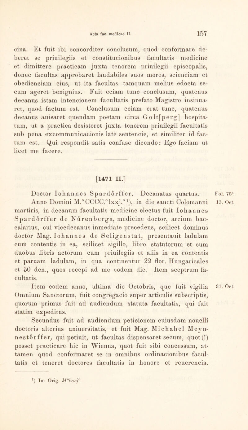 cina. Et fuit ibi concorditer conclusum, quod conformare de- beret se priuilegiis et constitucionibus faeultatis medicine et dimittere practicam juxta tenorem priuilegii episcopalis, donec facultas approbaret laudabiles suos mores, scienciam et obedienciam eins, ut ita facultas tamquam melius edocta se- cum ageret benignius. Fuit eciam tune conclusum, quatenus decanus istam intencionem faeultatis prefato Magistro insinua- ret, quod factum est. Conclusum eciam erat tune, quatenus decanus auisaret quendam poetam circa Goltfperg] hospita- tum, ut a practica desisteret juxta tenorem priuilegii faeultatis sub pena excommunicacionis late sentencie, et similiter id fac- tum est. Qui respondit satis confuse dicendo: Ego faciam ut licet me facere. [1471 II.] Doctor Iohannes Spardörffer. Decanatus quartus. Anno Domini M.° CCCC.°lxxj.°1), in die sancti Colomanni martiris, in decanum faeultatis medicine electus fuit Iohannes Spardörffer de Nurenberga, medicine doctor, arcium bac- calarius, cui vicedecanus inmediate precedens, scilicet dominus doctor Mag. Iohannes de Seligenstat, presentauit ladulam cum contentis in ea, scilicet sigillo, libro statutorum et cum duobus libris actorum cum priuilegiis et aliis in ea contentis et paruam ladulam, in qua continentur 22 flor. Hungaricales et 30 den., quos recepi ad me eodem die. Item sceptrum fa- cultatis. Item eodem anno, ultima die Octobris, que fuit vigilia Omnium Sanctorum, fuit congregacio super articulis subscriptis, quorum primus fuit ad audiendum statuta faeultatis, qui fuit statim expeditus. Secundus fuit ad audiendum peticionem cuiusdam nouelli doctoris alterius uniuersitatis, et fuit Mag. Michahel Meyn- nestörffer, qui petiuit, ut facultas dispensaret secum, quot (!) posset practicare hic in Wienna, quot fuit sibi concessum, at- tamen quod conformaret se in Omnibus ordinacionibus facul- tatis et teneret doctores faeultatis in honore et reuerencia. Fol. 75a 13. Oct. 31. Oct. Im Orig1.
