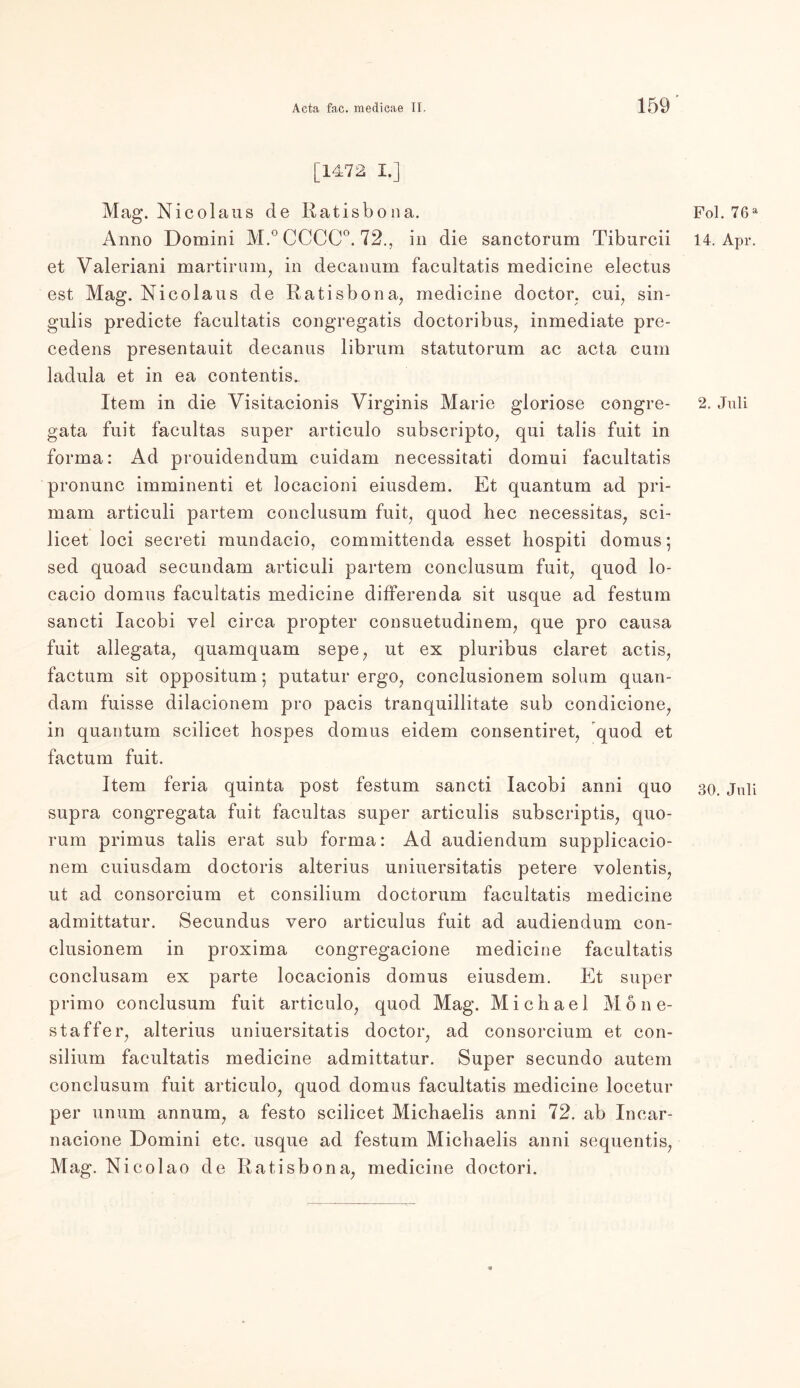[1472 I.] Mag. Nicolaus de Ratisbona. Anno Domini M.° CCCC0. 72., in die sanctorum Tiburcii et Valeriani martirum, in decanum facultatis medicine electus est Mag. Nicolaus de Ratisbona, medicine doctor, cui, sin- gulis predicte facultatis congregatis doctoribus, inmediate pre- cedens presentauit decanus librum statutorum ac acta cum ladula et in ea contentis. Item in die Visitacionis Virginis Marie gloriose congre- gata fuit facultas super articulo subscripto, qui talis fuit in forma: Ad prouidendum cuidam necessitati domui facultatis pronunc imminenti et locacioni eiusdem. Et quantum ad pri- mam articuli partem conclusum fuit, quod hec necessitas, sci- licet loci secreti mundacio, committenda esset hospiti domus; sed quoad secundam articuli partem conclusum fuit, quod lo- cacio domus facultatis medicine differenda sit usque ad festum sancti Iacobi vel circa propter consuetudinem, que pro causa fuit allegata, quamquam sepe, ut ex pluribus claret actis, factum sit oppositum; putatur ergo, conclusionem solum quan- dam fuisse dilacionem pro pacis tranquillitate sub condicione, in quantum scilicet hospes domus eidem consentiret, quod et factum fuit. Item feria quinta post festum sancti Iacobi anni quo supra congregata fuit facultas super articulis subscriptis, quo- rum primus talis erat sub forma: Ad audiendum supplicacio- nem cuiusdam doctoris alterius uniuersitatis petere volentis, ut ad consorcium et consilium doctorum facultatis medicine admittatur. Secundus vero articulus fuit ad audiendum con- clusionem in proxima congregacione medicine facultatis conclusam ex parte locacionis domus eiusdem. Et super primo conclusum fuit articulo, quod Mag. Michael Möne- staffer, alterius uniuersitatis doctor, ad consorcium et con- silium facultatis medicine admittatur. Super secundo autem conclusum fuit articulo, quod domus facultatis medicine locetur per unum annum, a festo scilicet Michaelis anni 72. ab Incar- nacione Domini etc. usque ad festum Michaelis anni sequentis, Mag. Nicolao de Ratisbona, medicine doctori. Fol. 76 a 14. Apr. 2. Juli 30. Juli