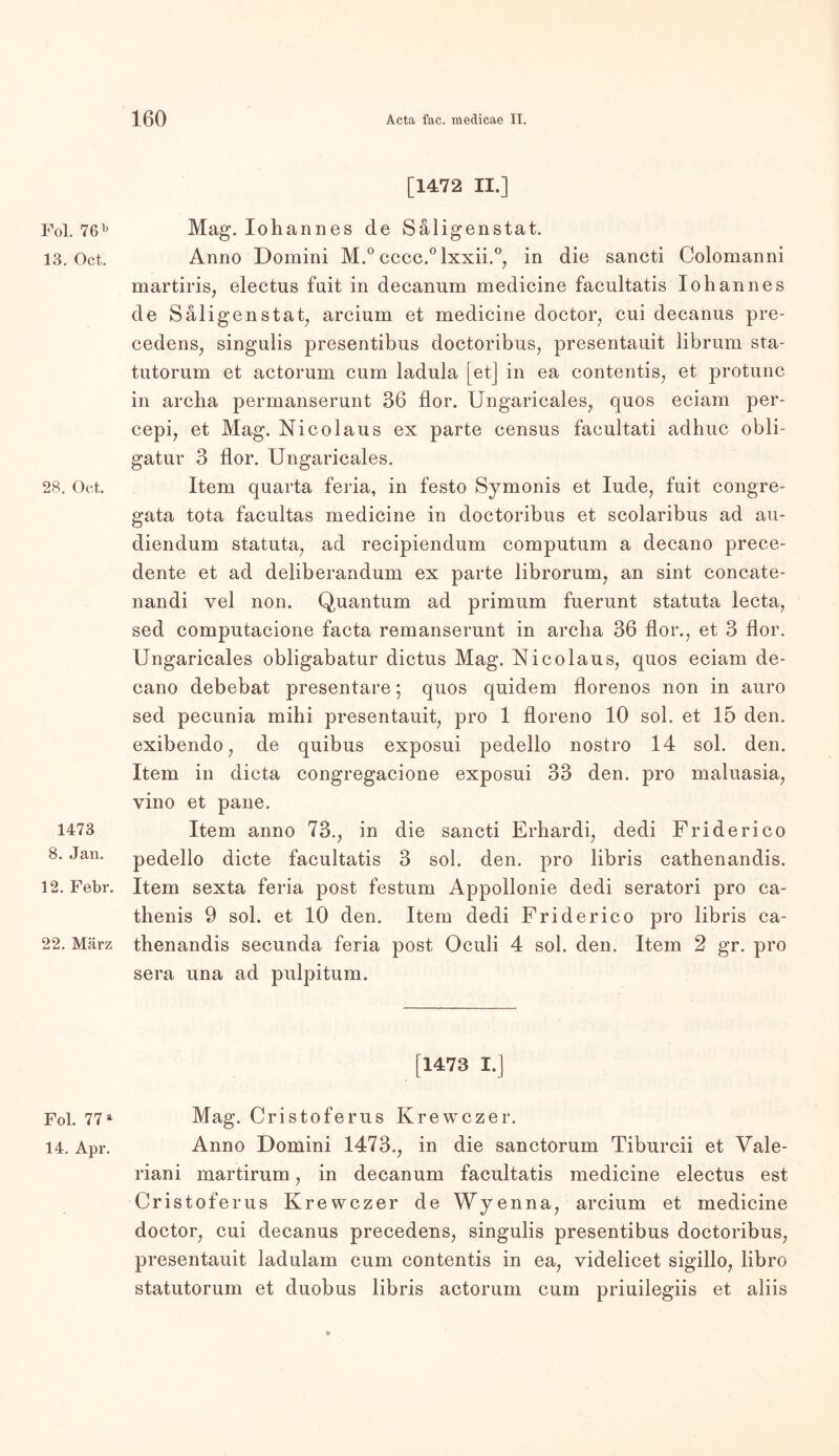 Fol. 76 b 13. Oct. 28. Oct. 1473 8. Jan. 12. Febr. 22. März Fol. 77 a 14. Apr. [1472 II.] Mag. Iohannes de Säligenstat. Anno Domini M.° cccc.°lxxii.°, in die sancti Colomanni martiris, electus fait in decanum medicine facultatis Iohannes de Säligenstat, arcium et medicine doctor, cui decanus pre- cedens, singulis presentibus doctoribus, presentauit librum sta- tutorum et actorum cum ladula [et] in ea contentis, et protunc in archa permanserunt 36 flor. Ungaricales, quos eciam per- cepi, et Mag. Nico laus ex parte census facultati adhuc obli- gatur 3 flor. Ungaricales. Item quarta feria, in festo Symonis et lüde, fuit congre- gata tota facultas medicine in doctoribus et scolaribus ad au- diendum statuta, ad recipiendum computum a decano prece- dente et ad deliberandum ex parte librorum, an sint concate- nandi vel non. Quantum ad primum fuerunt statuta lecta, sed computacione facta remanserunt in archa 36 flor., et 3 flor. Ungaricales obligabatur dictus Mag. Nico laus, quos eciam de- cano debebat presentare ; quos quidem florenos non in auro sed pecunia mihi presentauit, pro 1 floreno 10 sol. et 15 den. exibendo, de quibus exposui pedello nostro 14 sol. den. Item in dicta congregacione exposui 33 den. pro maluasia, vino et pane. Item anno 73., in die sancti Erhardi, dedi Friderico pedello dicte facultatis 3 sol. den. pro libris cathenandis. Item sexta feria post festum Appollonie dedi seratori pro ca- thenis 9 sol. et 10 den. Item dedi Friderico pro libris ca- thenandis secunda feria post Oculi 4 sol. den. Item 2 gr. pro sera una ad pulpitum. [1473 I.] Mag. Cristoferus Krewczer. Anno Domini 1473., in die sanctorum Tiburcii et Vale- riani martirum, in decanum facultatis medicine electus est Cristoferus Krewczer de Wyenna, arcium et medicine doctor, cui decanus precedens, singulis presentibus doctoribus, presentauit ladulam cum contentis in ea, videlicet sigillo, libro statutorum et duobus libris actorum cum priuilegiis et aliis