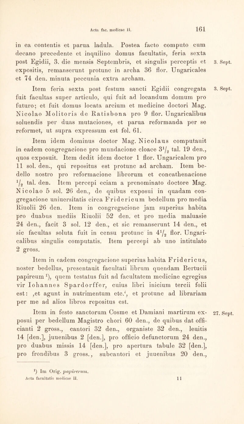 in ea contentis et parua ladula. Postea facto computo cum decano precedente et inquilino domus facultatis, feria sexta post Egidii, 3. die mensis Septembris, et singulis perceptis et expositis, remanserunt protunc in archa 36 flor. Ungaricales et 74 den. minuta peccunia extra archam. Item feria sexta post festum sancti Egidii congregata fuit facultas super articulo, qui fuit ad locandum domum pro futuro; et fuit domus locata arcium et medicine doctori Mag. Nicolao Molitoris de Ratisbona pro 9 flor. Ungaricalibus soluendis per duas mutaciones, et parua reformanda per se reformet, ut supra expressum est fol. 61. Item idem dominus doctor Mag. Nicolaus computauit in eadem congregacione pro mundacione cloace 3*^ tal. 19 den., quos exposuit. Item dedit idem doctor 1 flor. Ungaricalem pro 11 sol. den., qui repositus est protunc ad archam. Item be- dello nostro pro reformacione librorum et concathenacione */2 tal. den. Item percepi eciam a prenominato doctore Mag. Nicolao 5 sol. 26 den., de quibus exposui in quadam con- gregacione uniuersitatis circa Fridericum bedellum pro media Riuolii 26 den. Item in congregacione jam superius habita pro duabus mediis Riuolii 52 den. et pro media maluasie 24 den., facit 3 sol. 12 den., et sic remanserunt 14 den., et sic facultas soluta fuit in censu protunc in 4Y2 flor. Ungari- calibus singulis computatis. Item percepi ab uno intitulato 2 gross. Item in eadem congregacione superius habita Fridericus, noster bedellus, presentauit facultati librum quendam Bertucii papireum x), quem testatus fuit ad facultatem medicine egregius vir Iohannes Spardorffer, cuius libri inicium tercii folii est: ,et agunt in nutrimentum etc/, et protunc ad librariam per me ad alios libros repositus est. Item in festo sanctorum Cosme et Damiani martirum ex- posui per bedellum Magistro chori 60 den,, de quibus dat offi- cianti 2 gross., cantori 32 den., organiste 32 den., leuitis 14 [den.], juuenibus 2 [den.], pro officio defunctorum 24 den., pro duabus missis 14 [den.], pro apertura tabule 32 [den.], pro frondibus 3 gross., subcantori et juuenibus 20 den., x) Im Orig1, jjapirerum. Acta facultatis medicae II, 11 3. Sept. 3. Sept. 27. Sept.