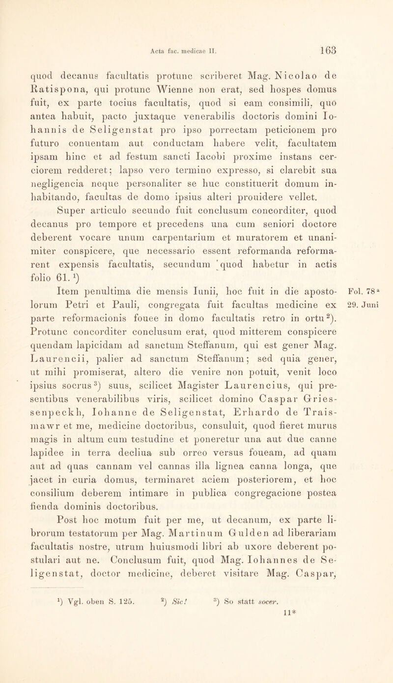 quod decanus facultatis protunc scriberet Mag’. Nicolao de Ratispona, qui protunc Wienne non erat, sed liospes domus fuit, ex parte tocius facultatis, quod si eam consimili, quo antea habuit, pacto juxtaque venerabilis doctoris domini lo- hannis de Seligen stat pro ipso porrectam peticionem pro futuro conuentam aut conductam habere velit, facultatem / ipsam hinc et ad festum saneti lacobi proxirae instans cer- ciorem redderet; lapso yero termino expresso, si clarebit sua negligencia neque personaliter se liuc constituerit domum in- habitando, facultas de domo ipsius alteri prouidere vellet. Super articulo secundo fuit conclusum concorditer, quod decanus pro tempore et precedens una cum seniori doctore deberent yocare unum carpentarium et muratorem et unani- miter conspicere, que necessario essent reformanda reforma- rent expensis facultatis, secundum ’ quod habetur in actis folio 61.x) Item penultima die rnensis Iunii; hoc fuit in die aposto- Fol. 78a lorum Petri et Pauli, congregata fuit facultas medicine ex 29. Juni parte reformacionis fouee in domo facultatis retro in ortu2). Protunc concorditer conclusum erat, quod mitterem conspicere quendam lapicidam ad sanctum Steffanum, qui est gener Mag. Laurencii, palier ad sanctum Steffanum; sed quia gener, ut mihi promiserat, altero die venire non potuit, venit loco ipsius socrus3) suus, scilicet Magister Laurencius, qui pre- sentibus venerabilibus viris, scilicet domino Caspar Gries- se np eck h, Iohanne de Seligen stat, Erhardo de Trais- mawr et me, medicine doctoribus, consuluit, quod fieret murus magis in altum cum testudine et poneretur una aut due canne lapidee in terra decliua sub orreo versus foueam, ad quam aut ad quas cannam vel cannas illa lignea canna longa, que jacet in curia domus, terminaret aciem posteriorem, et hoc consilium deberem intimare in publica congregacione postea fienda dominis doctoribus. Post hoc motum fuit per me, ut decanum, ex parte li- brorum testatorum per Mag. Martinum Gulden ad liberariam facultatis nostre, utrum huiusmodi libri ab uxore deberent po- stulari aut ne. Conclusum fuit, quod Mag. Iohannes de Se- ligen stat, doctor medicine, deberet visitare Mag. Caspar, 8) So statt socer. *) Vgl. oben S. 125. 2) Sic! 11*