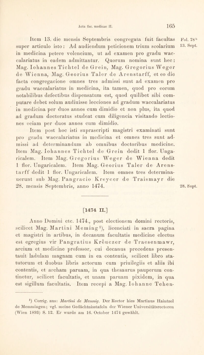 Item 13. die mensis Septembris congregata fuit faeultas Fol. 78b super articulo isto : Ad audiendum peticionem trium seolarium 13- Sept. in medicina petere volencium, ut ad examen pro gradu wac- calariatus in eadem admittantur. Quorum nomina sunt hec: Mag. Johannes Tichtel de Grein, Mag. Gregorius Weger de Wienna, Mag. Georius Taler de Arenstarff, et eo die facta congregacione omnes tres admissi sunt ad examen pro gradu waccalariatus in medicina, ita tarnen, quod pro eorum notabilibus defectibus dispensatum est, quod quilibet sibi com- putare debet solum audiuisse lecciones ad gradum waccalariatus in medicina per duos annos cum dimidio et non plus, ita quod ad gradum doctoratus studeat cum diligencia yisitando lectio- nes eciam per duos annos cum dimidio. Item post lioc isti suprascripti magistri examinati sunt pro gradu waccalariatus in medicina et omnes tres sunt ad- missi ad determinandum ab omnibus doctoribus medicine. Item Mag. Johannes Tichtel de Grein dedit 1 flor. Unga- ricalem. Item Mag. Gregorius Weger de Wien na dedit 1 flor. Ungaricalem. Item Mag. Georius Taler de Arens- tarff dedit 1 flor. Ungaricalem. Item omnes tres determina- uerunt sub Mag. Pangracio Kr eye er de Traismayr die 28. mensis Septembris, anno 1474. 28. Sept. [1474 II.] Anno Domini etc. 1474., post electionem dornini rectoris, scilieet Mag. Martini Meming1), lieenciati in sacra pagina et magistri in artibus, in decanum facultatis medicine electus est egregius vir Pangratius Kreuezer de Traesenmawr, arcium et medicine professor, eui decanus precedens presen- tauit ladulam magnam cum in ea contentis, scilieet libro sta- tutorum et duobus libris aetorum cum priuilegiis et aliis ibi contentis, et archam paruam, in qua thesaurus pauperum con- tinetur, scilieet facultatis, et unam paruam pixidem, in qua est sigillum facultatis. Item recepi a Mag. Io banne Tehen- *) Corrig. aus: Martini de Memnig. Der Rector liies Martinas Haintzel de Memmingen; vgl. meine Gedäehtnisstafeln der Wiener Universitätsrectoren (Wien 1893) S. 12. Er wurde am 16. October 1474 gewählt.