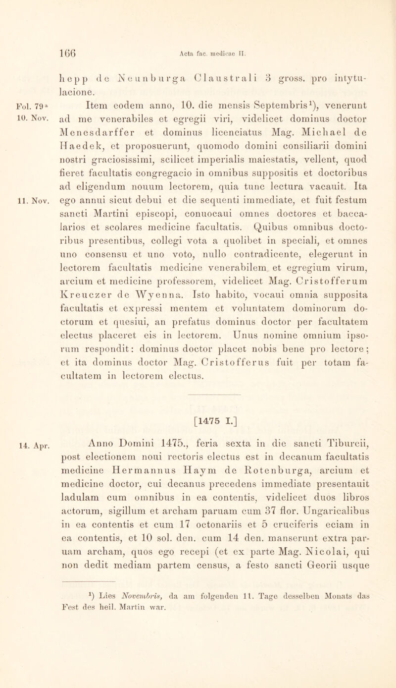 Fol. 79 a 10. Nov. 11. Nov. 14. Apr. h e p p d e Ne u n b u r g a C 1 a u s t r a 1 i 3 gross, pro inty tu- lacione. Item eodem anno, 10. die mensis Septembris1), venernnt ad me venerabiles et egregii viri, videlicet dominus doctor Menesdarffer et dominus licenciatus Mag. Michael de Haedek, et proposuerunt, quomodo domini consiliarii domini nostri graciosissimi, scilicet imperialis maiestatis, vellent, quod heret facultatis congregacio in Omnibus suppositis et doctoribus ad eligendum nouum lectorem, quia tune lectura vacauit. Ita ego annui sicut debui et die sequenti immediate, et fuit festum sancti Martini episcopi, conuocaui omnes doctores et bacca- Jarios et scolares medicine facultatis. Quibus omnibus docto- ribus presentibus, collegi vota a quolibet in speciali, et omnes uno consensu et uno voto, nullo contradicente, elegerunt in lectorem facultatis medicine venerabilem et egregium virum, arcium et medicine professorem, videlicet Mag. Cristofferum Kreuczer de Wyenna. Isto habito, vocaui omnia supposita facultatis et expressi meutern et voluntatem dominorum do- ctorum et quesiui, an prefatus dominus doctor per facultatem electus placeret eis in lectorem. Unus nomine omnium ipso- rum respondit: dominus doctor placet nobis bene pro lectore ; et ita dominus doctor Mag. Cristofferus fuit per totam fa- cultatem in lectorem electus. [1475 I.] Anno Domini 1475., feria sexta in die sancti Tiburcii, post electionem noui rectoris electus est in decanum facultatis medicine Hermannus llaym de Rotenburga, arcium et medicine doctor, cui decanus precedens immediate presentauit ladulam cum omnibus in ea contentis, videlicet duos libros actorum, sigillum et archam paruam cum 37 flor. Ungaricalibus in ea contentis et cum 17 octonariis et 5 cruciferis eciam in ea contentis, et 10 sol. den. cum 14 den. manserunt extra par- uam archam, quos ego recepi (et ex parte Mag. Nicolai, qui non dedit mediam partem census, a festo sancti Georii usque *) Lies Novembris, da am folgenden 11. Tage desselben Monats das Fest des heil. Martin war.