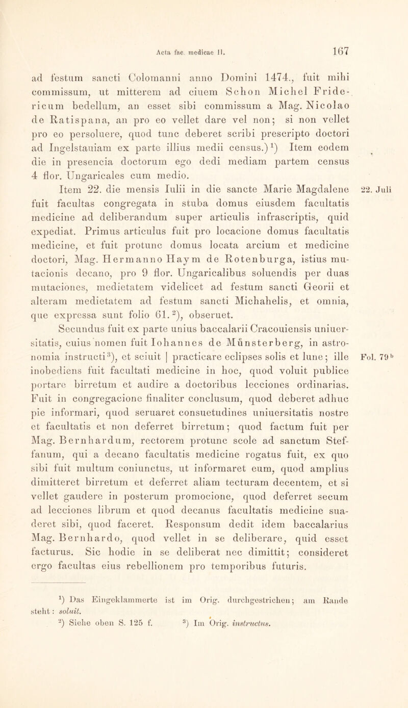 ad festum saneti Colomanni anno Domini 1474., fuit mihi commissum, ut mitterem ad einem Schon Michel Fride- ricum bedellum, an esset sibi commissum a Mag. Nicolao de Ratispana, an pro eo vellet dare vel non; si non vellet pro eo persoluere, quod tune deberet scribi prescripto doctori ad Ingelstauiam ex parte illius medii census.)x) Item eodem die in presencia doctorum ego dedi mediam partem census 4 Üor. Ungaricales cum medio. Item 22. die mensis lulii in die sancte Marie Magdalene fuit facultas congregata in stuba domus eiusdem facultatis medicine ad deliberandum super articulis infrascriptis, quid expediat. Primus articulus fuit pro locacione domus facultatis medicine, et fuit protunc domus locata arcium et medicine doctori, Mag. Hermanno Haym de Rotenburga, istius mu- tacionis decano, pro 9 flor. Ungaricalibus soluendis per duas mutaciones, medietatem videlicet ad festum saneti Georii et alteram medietatem ad festum saneti Michahelis, et omnia, que expressa sunt folio 61. * 2), obseruet. Secundus fuit ex parte unius baccalarii Cracouiensis uniuer- sitatis, cuius nomen fuit lohannes de Münsterberg, in astro- nomia instructi3), et sciuit | practicare eclipses solis et lune; ille inobediens fuit facultati medicine in hoc, quod voluit publice portare birretum et audire a doctoribus lecciones ordinarias. Fuit in congregacione finaliter conclusum, quod deberet adhuc pie informari, quod seruaret consuetudines uniuersitatis nostre et facultatis et non deferret birretum; quod factum fuit per Mag. Bern har dum, rectorem protunc scole ad sanctum Stef- fanum, qui a decano facultatis medicine rogatus fuit, ex quo sibi fuit multum coniunctus, ut informaret eum, quod amplius dimitteret birretum et deferret aliam tecturam decentem, et si vellet gaudere in posterum promocione, quod deferret secum ad lecciones librum et quod decanus facultatis medicine sua- deret sibi, quod faceret. Responsum dedit idem baccalarius Mag. Be rnhardo, quod vellet in se deliberare, quid esset facturus. Sic hodie in se deliberat nec dimittit; consideret ergo facultas eius rebellionem pro temporibus futuris. *) Das Eingeklammerte ist im Orig, durchgestrichen 5 am Rande steht: soluit. s 2) Siehe oben S. 125 f. 3) Im Orig, instructus. 22. Juli Fol. 79 b