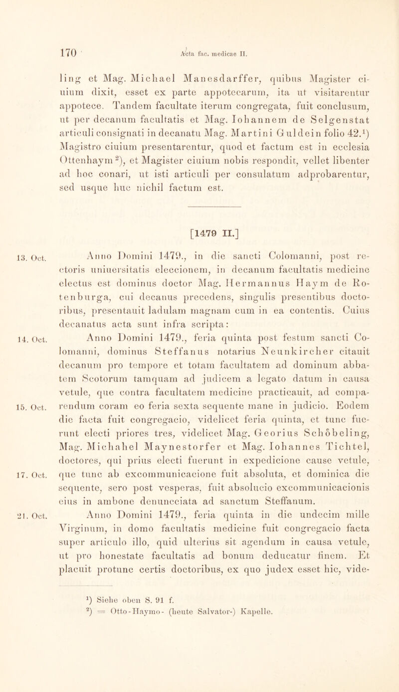 ) ling et Mag. Michael Manesdarffer, quibus Magister ci- uium dixit, esset ex parte appotecarum, ita ut visitarentur appotece. Tandem facultate iterum congregata, fuit conclusum, ut, per decanum faeultatis et Mag. lohannem de Selgenstat articuli consignati in decanatu Mag. Martini Guidein folio 42.x) Magistro ciuium presentarentur, quod et factum est in ecclesia Ottenhaym 2), et Magister ciuium nobis respondit, yellet libenter ad hoc conari, ut isti articuli per consulatum adprobarentur, sed usque huc nichil factum est. [1479 II.] 13. Oct. Anno Domini 1479., in die sancti Colomanni, post re- ctoris uniuersitatis eleccionem, in decanum faeultatis medicine electus est dominus doctor Mag. Ilermannus Haym de Ro- te nburga, cui decanus precedens, singulis presentibus docto- ribus, presentauit ladulam magnam cum in ea contentis. Cuius decanatus acta sunt infra scripta: 14. Oct. Anno Domini 1479., feria quinta post festum sancti Co- lomanni, dominus Steffanus notarius Neunkireher citauit decanum pro tempore et totam facultatem ad dominum abba- tem Scotorum tamquam ad judicem a legato datum in causa vetule, que contra facultatem medicine practicauit, ad compa- 15. Oct. rendum coram eo feria sexta sequente mane in judicio. Eodem die facta fuit congregacio, videlicet feria quinta, et tune fue- runt electi priores tres, videlicet Mag. Georius Schobeling, Mag. Micha hei Maynestorfer et Mag. Johannes Tichtel, doctores, qui prius electi fuerunt in expedicione cause vetule, 17. Oct. que tune ab excommunicacione fuit absoluta, et dominica die sequente, sero post vesperas, fuit absolucio excommunicacionis eins in ambone denuncciata ad sanctum Steffanum. 21. Oct. Anno Domini 1479., feria quinta in die undecim mille Virginum, in domo faeultatis medicine fuit congregacio facta super articulo illo, quid ulterius sit agendum in causa vetule, ut pro honestate faeultatis ad bonum deducatur iinem. Et placuit protunc certis doctoribus, ex quo judex esset hic, vide- Siehe oben S. 91 f. 2) = Otto-Haymo- (heute Salvator-) Kapelle.