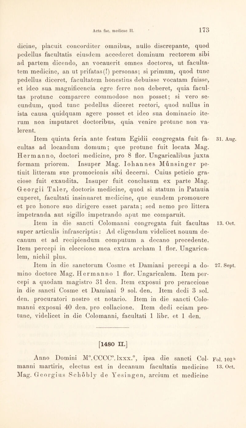 dicine, placuit concorditer omnibus, nullo discrepante, quod pedellus facultatis eiusdem accederet dominum rectorem sibi ad partem dicendo, an vocauerit omnes doctores, ut faculta- tem medicine, an ut prifatas(!) personas; si primum, quod tune pedellus diceret, facultatem honestius debuisse vocatam fuisse, et ideo sua magnificencia egre ferre non deberet, quia facul- tas protunc comparere commodose non posset; si vero se- cundum, quod tune pedellus diceret rectori, quod nullus in ista causa quidquam agere posset et ideo sua dominacio ite- rum non imputaret doctoribus, quia venire protunc non va- lerent. Item quinta feria ante festum Egidii congregata fuit fa- cultas ad locandum domum • que protunc fuit locata Mag. Hermanno, doctori medicine, pro 8 flor. Ungaricalibus juxta formam priorem. Insuper Mag. Iohannes Munsinger pe- tiuit litteram sue promocionis sibi decerni. Cuius peticio gra- ciose fuit exaudita. Insuper fuit conclusum ex parte Mag. Georgii Taler, doctoris medicine, quod si statum in Patauia cuperet, facultati insinuaret medicine, que eundem promouere et pro honore suo dirigere esset parata; sed nemo pro littera impetranda aut sigillo impetrando aput me comparuit. Item in die sancti Colomanni congregata fuit facultas super articulis infrascriptis: Ad eligendum videlicet nouum de- canum et ad recipiendum computum a decano precedente. Item percepi in eleccione mea extra arebam 1 flor. Ungarica- lem, nichil plus. Item in die sanctorum Cosme et Damiani percepi a do- mino doctore Mag. Herrn anno 1 flor. Ungaricalem. Item per- cepi a quodam magistro 31 den. Item exposui pro peraccione in die sancti Cosme et Damiani 9 sol. den. Item dedi 3 sol. den. procuratori nostro et notario. Item in die sancti Colo- manni exposui 40 den. pro collacione. Item dedi eciam pro- tunc, videlicet in die Colomanni, facultati 1 libr. et 1 den. [1480 II.] Anno Domini M°. CCCC°. lxxx.°, ipsa die sancti Col- manni martiris, electus est in decanum facultatis medicine Mag. Georgius Sc hob ly de Ye sin gen, arcium et medicine 31. Aug\ 13. Oct. 27. Sept. Fol. 102 b 13. Oct.