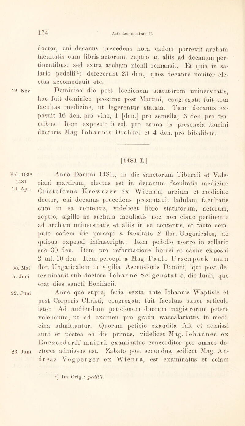 12. Nov. Fol. 103 a 1481 14. Apr. 30. Mai 5. Juni 22. Juni 23. Juni doctor, cui decanus precedens hora eadem porrexit archam facultatis cum libris actorum, zeptro ac aliis ad decanum per- tinentibus, sed extra archam nichil remansit. Et quia in sa- lario pedeilidefecerunt 23 den., quos decanus nouiter ele- ctus accomodauit etc. Dominico die post leccionem statutorum uniuersitatis, hoc fuit dominico proximo post Martini, congregata fuit tota facultas medicine, ut legerentur statuta. Tune decanus ex- posuit 16 den. pro vino, 1 [den.] pro semella, 3 den. pro fru- ctibus. Itein exposuit 5 sol. pro canna in presencia domini doctoris Mag. lohannis Dichtei et 4 den. pro bibalibus. [1481 I.] Anno Domini 1481., in die sanctorum Tiburcii et Vale- riani martirum, electus est in decanum facultatis medicine Cristoferus Krewczer ex Wien na, arcium et medicine doctor, cui decanus precedens presentauit ladulam facultatis cum in ea contentis, videlicet libro statutorum, actorum, zeptro, sigillo ac arehula facultatis nec non claue pertinente ad archam uniuersitatis et aliis in ea contentis, et facto com- puto eadem die percepi a facultate 2 flor. Ungaricales, de quibus exposui infrascripta: Item pedello nostro in sollario suo 30 den. Item pro reformacione horrei et canne exposui 2 tal. 10 den. Item percepi a Mag. Paulo Ursenpeck unum flor. Ungaricalem in vigilia Ascensionis Domini, qui post de- terminauit sub doctore Iohanne Selgenstat 5. die Iunii, que erat dies sancti Bonifacii. Anno quo supra, feria sexta ante lohannis Waptiste et post Corporis Christi, congregata fuit facultas super articulo isto: Ad audiendum peticionem duorum magistrorum petere volencium, ut ad examen pro gradu waccalariatus in medi- cina admittantur. Quorum peticio exaudita fuit et admissi sunt et postea eo die primus, videlicet Mag. Iohannes ex Enczesdorff maiori, examinatus concorditer per omnes do- ctores admissus est. Zabato post secundus, scilicet Mag. An- dreas Vogperger ex Wien na, est examinatus et eciam 2) Im Orig.: pedilli.