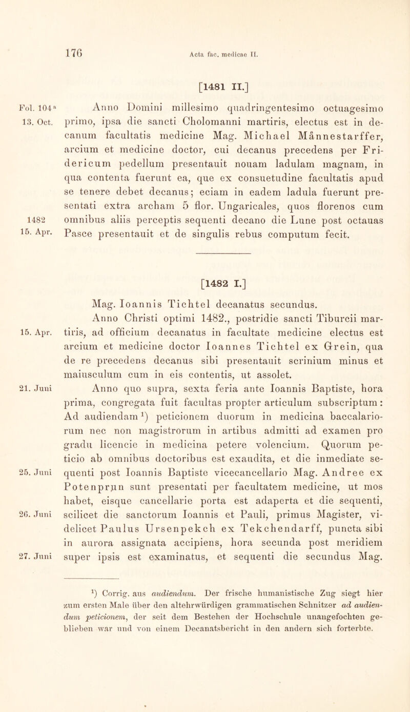 17G Fol. 104 a 13. Oct. 1482 15. Apr. 15. Apr. 21. Juni 25. Juni 26. Juni 27. Juni [1481 II.] Anno Domini millesimo quadringentesimo octuagesimo primo, ipsa die sancti Cholomanni martiris, electus est in de- canum facultatis medicine Mag. Michael Männestar ffer, arcium et medicine doctor, cui decanus precedens per Fri- dericum pedellum presentauit nouam ladulam magnam, in qua contenta fuerunt ea, que ex consuetudine facultatis apud se tenere debet decanus; eciam in eadem ladula fuerunt pre- sentati extra archam 5 flor. Ungaricales, quos florenos cum omnibus aliis perceptis sequenti decano die Lune post octauas Pasee presentauit et de singulis rebus computum fecit. [1482 I.] Mag. Ioannis Tichtel decanatus secundus. Anno Christi optimi 1482., postridie sancti Tiburcii mar- tiris, ad officium decanatus in facultate medicine electus est arcium et medicine doctor loannes Tichtel ex Grein, qua de re precedens decanus sibi presentauit scrinium minus et maiusculum cum in eis contentis, ut assolet. Anno quo supra, sexta feria ante Ioannis Baptiste, bora prima, congregata fuit facultas propter articulum subscriptum: Ad audiendam1) peticionem duorum in medicina baccalario- rum nee non magistrorum in artibus admitti ad examen pro gradu licencie in medicina petere volencium. Quorum pe- ticio ab omnibus doctoribus est exaudita, et die inmediate se- quenti post Ioannis Baptiste vicecancellario Mag. Andree ex Potenprpn sunt presentati per facultatem medicine, ut mos habet, eisque cancellarie porta est adaperta et die sequenti, scilicet die sanctorum Ioannis et Pauli, primus Magister, vi- delicet Paulus Ursenpekcb ex Tekchendarff, puncta sibi in aurora assignata accipiens, bora secunda post meridiem super ipsis est examinatus, et sequenti die secundus Mag. *) Corrig. aus audiendum. Der frische humanistische Zug siegt hier zum ersten Male über den altehrwürdigen grammatischen Schnitzer ad audien- dum peticionem, der seit dem Bestehen der Hochschule unangefochten ge- blieben war und von einem Decanatsbericht in den andern sich forterbte.
