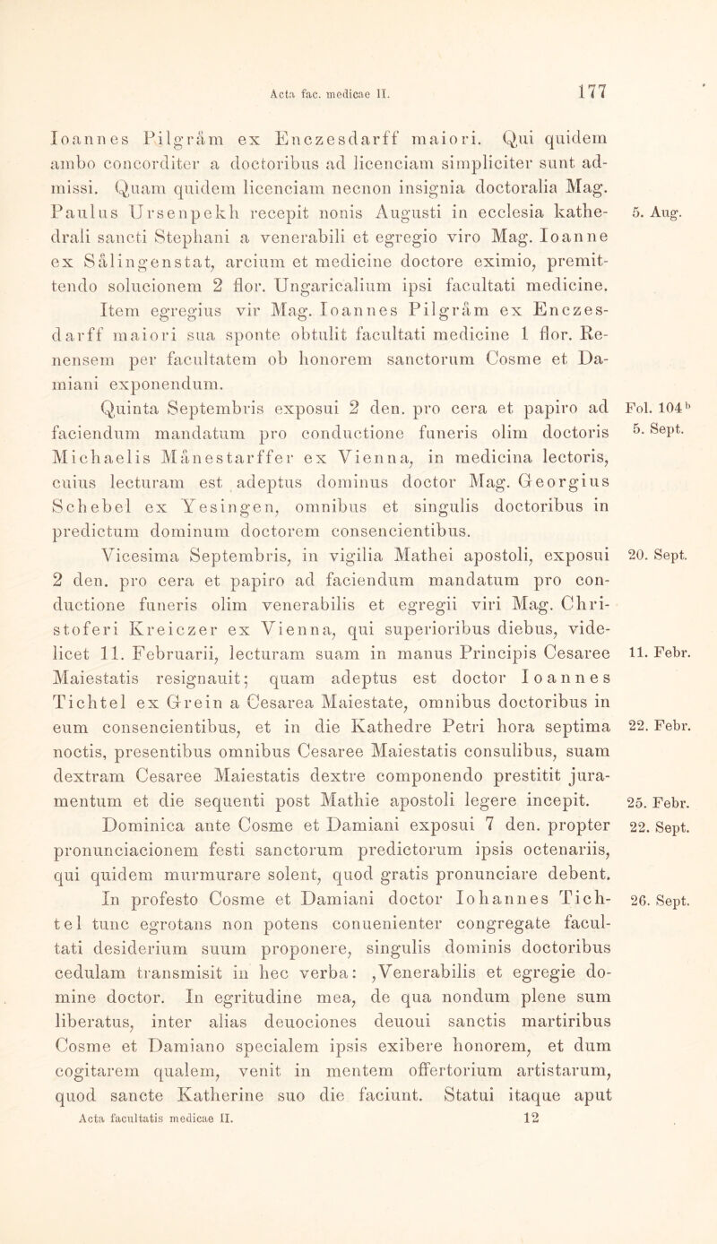 Joannes Pilgram ex Enczesdarff maiori. Qui quidem ambo concorditer a doctoribus ad licenciam simpliciter sunt ad- missi. Quam quidem licenciam necnon insignia doctoralia Mag. Paulus Ursenpekh recepit nonis Augusti in ecclesia kathe- drali sancti Stephani a venerabili et egregio viro Mag. Ioanne ex Salingenstat, arcium et medicine doctore eximio, premit- tendo solucionem 2 flor. Ungaricalium ipsi facultati medicine. Item egregius vir Mag. Ioannes Pilgram ex Enczes- darff maiori sua sponte obtulit facultati medicine 1 flor. Re- nensem per facultatem ob honorem sanctorum Cosme et Da- miani exponendum. Quinta Septembris exposui 2 den. pro cera et papiro ad faciendum mandatum pro conductione funeris olirn doctoris Michaelis Manestarffer ex Vienna, in medicina lectoris, cuius lecturam est adeptus dominus doctor Mag. Georgius Schebel ex Ye singen, omnibus et singulis doctoribus in predictum dominum doctorem consencientibus. Yicesima Septembris, in vigilia Mathei apostoli, exposui 2 den. pro cera et papiro ad faciendum mandatum pro con- ductione funeris olim venerabilis et egregii viri Mag. Chri- stof er i Kreiczer ex Vienna, qui superioribus diebus, vide- licet 11. Februarii, lecturam suam in rnanus Principis Cesaree Maiestatis resignauit; quam adeptus est doctor Ioannes Tichtel ex Grein a Cesarea Maiestate, omnibus doctoribus in eum consencientibus, et in die Kathedre Petri hora septima noctis, presentibus omnibus Cesaree Maiestatis consulibus, suam dextram Cesaree Maiestatis dextre componendo prestitit jura- mentum et die sequenti post Mathie apostoli legere incepit. Dominica ante Cosme et Damiani exposui 7 den. propter pronunciacionem fest! sanctorum predictorum ipsis octenariis, qui quidem murmurare solent, quod gratis pronunciare debent. In profesto Cosme et Damiani doctor Io bann es Tich- tel tune egrotans non potens conuenienter congregate facul- tati desiderium suum proponere, singulis doininis doctoribus cedulam transmisit in hec verba: ,Venerabilis et egregie do- mine doctor. In egritudine mea, de qua nondum plene sum liberatus, inter alias deuociones deuoui sanctis martiribus Cosme et Damiano specialem ipsis exibere honorem, et dum cogitarem qualem, venit in meutern offertorium artistarum, quod sancte Katherine suo die faciunt. Statui itaque aput Acta facultatis medicae II. 12 5. Aug. Fol. 104 b 5. Sept. 20. Sept. 11. Febr. 22. Febr. 25. Febr. 22. Sept. 26. Sept.