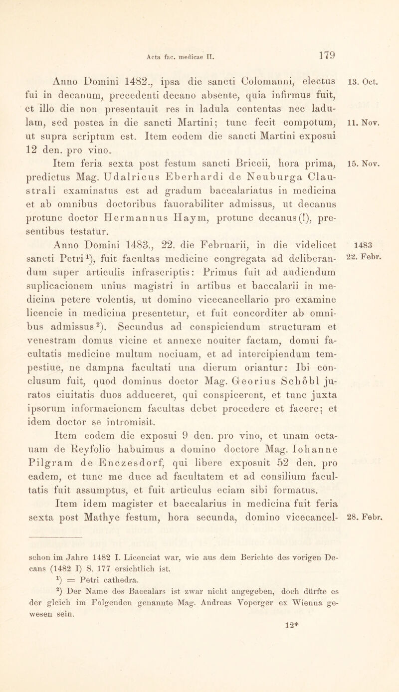 Anno Domini 1482.; ipsa die sancti Colomanni, electus fui in decanunq precedenti decano absente, quia infirmus fuit, et illo die non presentauit res in ladula contentas nee ladu- lam, sed postea in die sancti Martini; tune fecit compotum, ut supra scriptum est. Item eodem die sancti Martini exposui 12 den. pro vino. Item feria sexta post festum sancti Briccii, liora prima, predictus Mag. Udalricus Eberliardi de Neuburga Clau- strali examinatus est ad gradum baccalariatus in medicina et ab omnibus doctoribus fauorabiliter admissus, ut decanus protunc doctor Hermannus Haym; protunc decanus (!), pre- sentibus testatur. Anno Domini 1483., 22. die Februarii; in die videlicet sancti Petri *), fuit facultas medicine congregata ad deliberan- dum super articulis infrascriptis: Primus fuit ad audiendum suplicacionem unius magistri in artibus et baccalarii in me- dicina petere volentis, ut domino vicecancellario pro examine licencie in medicina presentetur, et fuit concorditer ab Omni- bus admissus2). Secundus ad conspiciendum structuram et venestram domus yicine et annexe nouiter factam, domui fa- cultatis medicine multum nociuam, et ad intercipiendum tem- pestiue, ne dampna facultati una dierum oriantur: Ibi con- clusum fuit, quod dominus doctor Mag. Georius Schobl ju- ratos ciuitatis duos adduceret, qui conspicercnt, et tune juxta ipsorum informacionem facultas debet procedere et facere; et idem doctor se intromisit. Item eodem die exposui 9 den. pro vino, et unam octa- uam de Reyfolio liabuimus a domino doctore Mag. lob an ne Pilgram de Enczesdorf, qui libere exposuit 52 den. pro eadem; et tune me duce ad facultatem et ad consilium facul- tatis fuit assumptus, et fuit articulus eciam sibi formatus. Item idem magister et baccalarius in medicina fuit feria sexta post Mathye festum7 hora secunda; domino vicecancel- schon im Jahre 1482 I. Licenciat war, wie aus dem Berichte des vorigen De- cans (1482 I) S. 177 ersichtlich ist. b — Petri cathedra. 2) Der Name des Baccalars ist zwar nicht angegeben, doch dürfte es der gleich im Folgenden genannte Mag. Andreas Yoperger ex Wienna ge- 13. Oct. 11. Nov. 15. Nov. 1483 22. Febr. 28. Febr. wesen sein. 12*