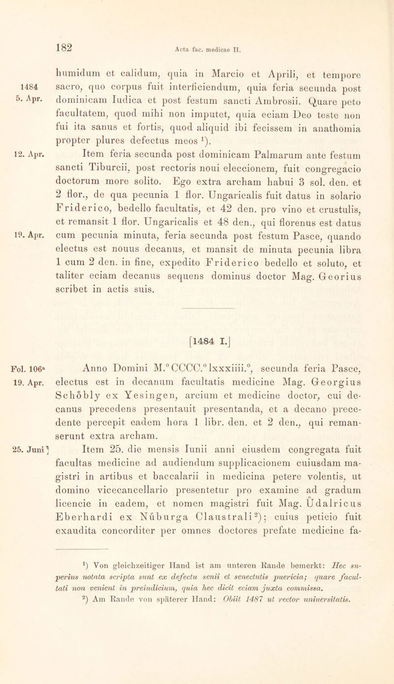 1484 5. Apr. 12. Apr. 19. Apr. Fol. 106a 19. Apr. 25. Juni ^ 8 Immidum et calidum, quia in Marcio et Aprili, et tempore sacro, quo corpus fuit interficiendum, quia feria secunda post dominicam Iudica et post festum saneti Ambrosii. Quare pcto facultatem, quod mihi non imputet, quia eciam Deo teste non tui ita sanus et fortis, quod aliquid ibi fecissem in anathomia propter plures defectus meos x). Item feria secunda post dominicam Palmarum ante festum saneti Tiburcii, post rectoris noui eleccionem, fuit congregacio doctorum more solito. Ego extra archam habui 3 sol. den. et 2 flor., de qua pecunia 1 flor. Ungaricalis fuit datus in solario Friderico, bedello facultatis, et 42 den. pro vino et crustulis, et remansit 1 flor. Ungaricalis et 48 den., qui florenus est datus cum pecunia minuta, feria secunda post festum Pasee, quando electus est nouus decanus, et mansit de minuta pecunia libra 1 cum 2 den. in fine, expedito Friderico bedello et soluto, et taliter eciam decanus sequens dominus doctor Mag. Georius scribet in actis suis. [1484 I.J Anno Domini M.° CCCC.0 lxxxiiii.0, secunda feria Pasee, electus est in decanum facultatis medicine Mag. Georgius Schobly ex Ye sin gen, arcium et medicine doctor, cui de- canus precedens presentauit presentanda, et a decano prece- dente percepit eadem hora 1 libr. den. et 2 den., qui reman- serunt extra archam. Item 25. die mensis Iunii anni eiusdem congregata fuit facultas medicine ad audiendum supplicacionem cuiusdam ma- gistri in artibus et baccalarii in medicina petere yolentis, ut domino vicecancellario presentetur pro examine ad gradum o licencie in eadem, et nomen magistri fuit Mag. Udalricus Eberhardi ex Nüburga Claustrali1 2); cuius peticio fuit exaudita concorditer per omnes doctores prefate medicine fa- 1) Von gleichzeitiger Hand ist am unteren Rande bemerkt: Hec su- perius notata scripta sunt ex defectu senii et senectutis puericia; quare facul- tati non venient in preiudicium, quia hec dicit eciam juxta commissa. 2) Am Rande von späterer Hand: Obiit 1487 ut rectov uniuersitatis.