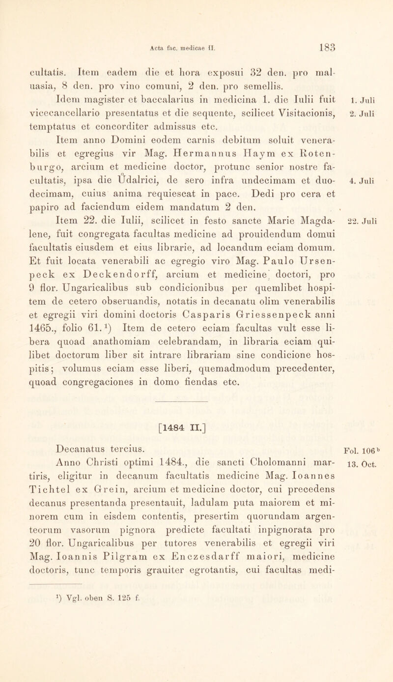 cultatis. Item eadem die et hora exposui 32 den. pro mal uasia, 8 den. pro vino comuni, 2 den. pro semellis. Idem magister et baccalarius in medicina 1. die Iulii fuit vicecancellario presentatus et die sequente, scilicet Visitacionis, temptatus et concorditer admissus etc. Item anno Domini eodem carnis debitum soluit venera- bilis et egregius vir Mag. Hermannus Haym ex Roten- burgo, arcium et medicine doctor, protunc senior nostre fa- o cultatis, ipsa die Udalrici, de sero infra undecimam et duo- decimam, cnius anima requiescat in pace. Dedi pro cera et papiro ad faciendum eidem mandatum 2 den. Item 22. die Iulii, scilicet in festo sancte Marie Magda- lene, fuit congregata facultas medicine ad prouidendum domui facultatis eiusdem et eins librarie, ad locandum eciam domum. Et fuit locata venerabili ac egregio viro Mag. Paulo Ursen- peck ex Deckendorff, arcium et medicine’ doctori, pro 9 flor. Ungaricalibus sub condicionibus per quemlibet hospi- tem de cetero obseruandis, notatis in decanatu olim venerabilis et egregii viri domini doctoris Casparis Griessenpeck anni 1465., folio 61. *) Item de cetero eciam facultas vult esse li- bera quoad anathomiam celebrandam, in libraria eciam qui- libet doctorum über sit intrare librariam sine condicione hos- pitis; Yolumus eciam esse liberi, quemadmodum precedenter, quoad congregaciones in domo fiendas etc. [1484 II.] Decanatus tercius. Anno Christi optimi 1484., die sancti Cholomanni mar- tiris, eligitur in decanum facultatis medicine Mag. Io an n es Tichtel ex Grein, arcium et medicine doctor, cui precedens decanus presentanda presentauit, ladulam puta maiorem et mi- norem cum in eisdem contentis, presertim quorundam argen- teorum vasorum pignora predicte facultati inpignorata pro 20 flor. Ungaricalibus per tutores venerabilis et egregii viri Mag. Ioannis Pilgram ex Enczesdarff maiori, medicine doctoris, tune temporis grauiter egrotantis, cui facultas medi- 1. Juli 2. Juli 4. Juli 22. Juli Fol. 106 b 13. Oct. 9 Vgl- oben S. 125 f.