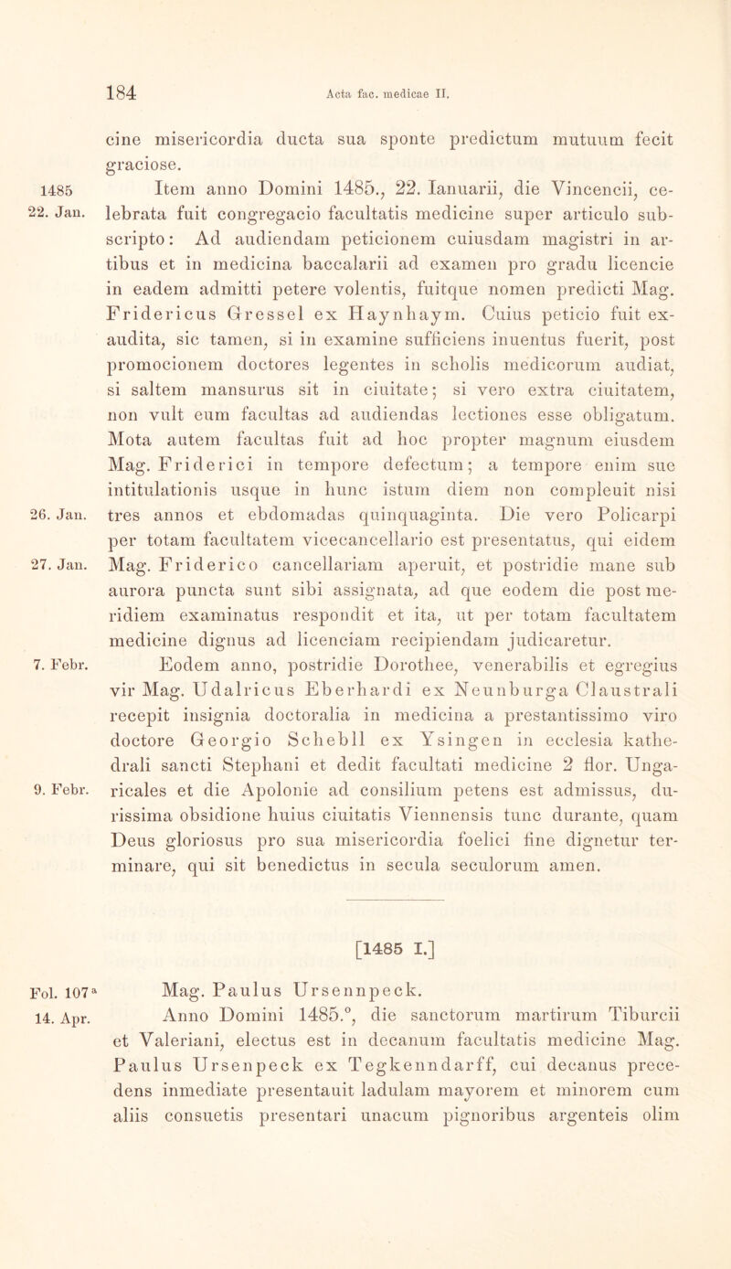 1485 22. Jan. 26. Jan. 27. Jan. 7. Febr. 9. Febr. Fol. 107 a 14. Apr. eine misericordia ducta sua sponte predictum mutuurn fecit graciose. Item anno Domini 1485., 22. Ianuarii, die Vincencii, ce- lebrata fuit congregacio facultatis medicine super articulo sub- scripto: Ad audiendam peticionem cuiusdam magistri in ar- tibus et in medicina baccalarii ad examen pro gradu licencie in eadem admitti petere volentis, fuitque nomen predicti Mag. Fridericus Gressel ex Haynhaym. Cuius peticio fuit ex- audita, sic tarnen, si in examine sufficiens inuentus fuerit, post promocionem doctores legentes in scholis medicorum audiat, si saltem mansurus sit in ciuitate; si vero extra ciuitatem, non vult eum facultas ad audiendas lectiones esse obligatum. Mota autem facultas fuit ad hoc propter magnum eiusdem Mag. Friderici in tempore defectum; a tempore enim sue intitulationis usque in hunc istum diem non compleuit nisi tres annos et ebdoinadas quinquaginta. Die yero Policarpi per totam facultatem vicecancellario est presentatus, qui eidem Mag. Friderico cancellariam aperuit, et postridie mane sub aurora puncta sunt sibi assignata, ad que eodem die post rae- ridiem examinatus respondit et ita, ut per totam facultatem medicine dignus ad licenciam recipiendam judicaretur. Eodem anno, postridie Dorothee, venerabilis et egregius vir Mag. Udalricus Eberhard! ex Neunburga Claustrali recepit insignia doctoralia in medicina a prestantissimo viro doctore Georg io Schebll ex Ysingen in ecclesia katlie- drali sancti Stephani et dedit facultati medicine 2 flor. Unga- ricales et die Apolonie ad consilium petens est admissus, du- rissima obsidione huius ciuitatis Viennensis tune durante, quam Deus gloriosus pro sua misericordia foelici fine dignetur ter- minare, qui sit benedictus in secula seculorum amen. [1485 I.] Mag. Paulus Ursennpeck. Anno Domini I486.0, die sanctorum martirum Tiburcii et Yaleriani, electus est in decanum facultatis medicine Mag. Paulus Ursenpeck ex Tegkenndarff, cui decanus prece- dens inmediate presentauit ladulam mayorem et minorem cum aliis consuetis presentari unacum pignoribus argenteis olim