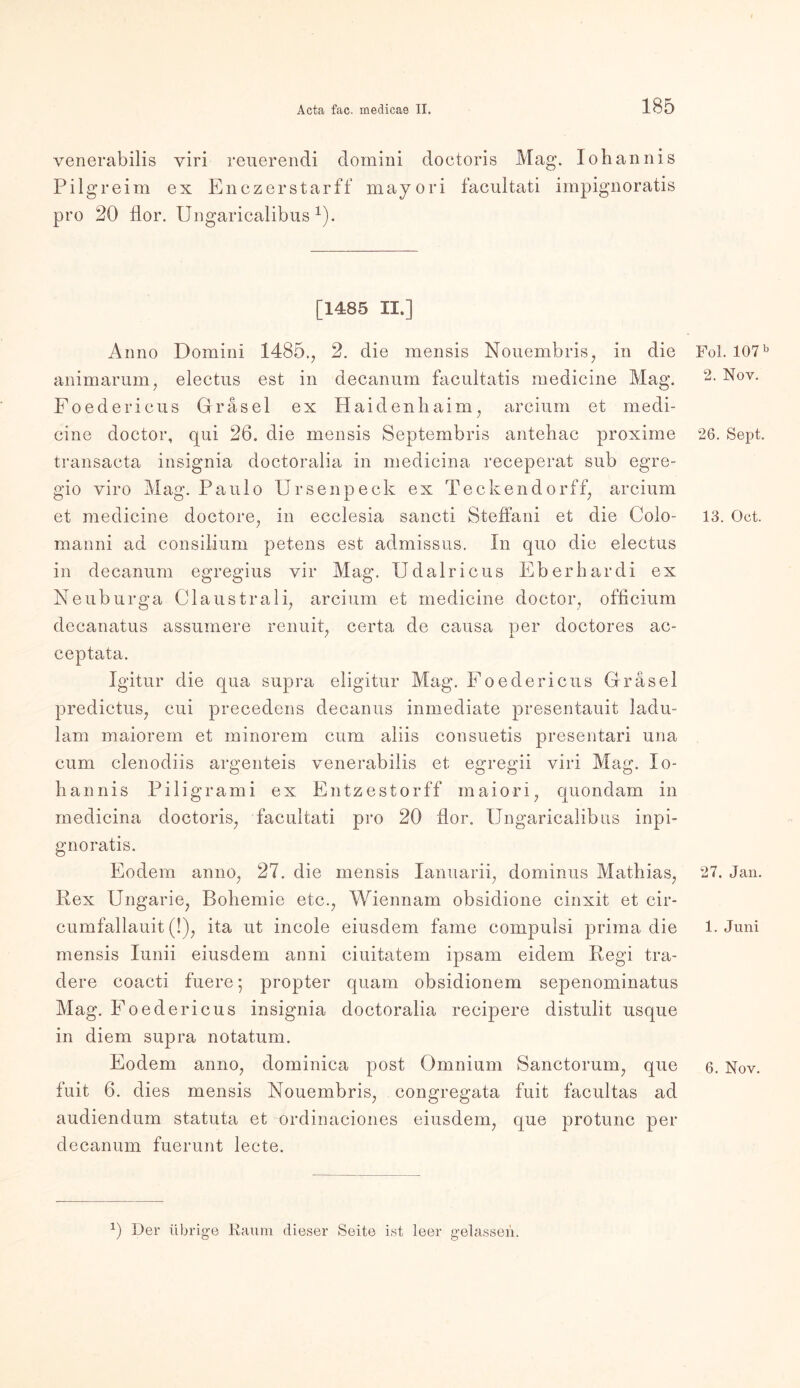 venerabilis viri reuerendi domini doctoris Mag. Johannis Pi lg reim ex Enczerstarff mayori facultati impignoratis pro 20 flor. Ungaricalibus 1). [1485 II.] Anno Domini 1485., 2. die mensis Nouembris, in die animarum, electus est in decanum facultatis medicine Mag. Foedericus Grasei ex Haiden haim, arcium et medi- cine doctor, qui 26. die mensis Septembris antehac proxime transaeta insignia doctoralia in medicina receperat sub egre- gio viro Mag. Paulo Ursenpeck ex Teckendorff; arcium et medicine doctore, in ecclesia sancti Steffani et die Colo- manni ad consilium petens est admissus. In quo die electus in decanum egregius vir Mag. Udalricus Eber har di ex Neuburga Claustrali, arcium et medicine doctor, officium decanatus assumere renuit, certa de causa per doctores ac- / X. ceptata. Igitur die qua supra eligitur Mag. Foedericus Gräsel predictus, cui precedens decanus inmediate presentauit ladu- lam maiorem et minorem cum aliis consuetis presentari una cum clenodiis argenteis venerabilis et egregii viri Mag. Jo- hannis Piligrami ex Entzestorff maiori, quondam in medicina doctoris, facultati pro 20 fior. Ungaricalibus inpi- gnoratis. Eodem anno, 27. die mensis Januarii, dominus Mathias, Rex Ungarie, Bohemie etc., Wiennam obsidione cinxit et cir- cumfallauit (!), ita ut incole eiusdem fame compulsi prima die mensis Iunii eiusdem anni ciuitatem ipsam eidem Regi tra- dere coacti fuere; propter quam obsidionem sepenominatus Mag. Foedericus insignia doctoralia recipere distulit usque in diem supra notatum. Eodem anno, dominica post Omnium Sanctorum, que fuit 6. dies mensis Nouembris, congregata fuit facultas ad audiendum statuta et ordinaciones eiusdem, que protunc per decanum fuerunt lecte. Fol. 107 b 2. Nov. 26. Sept. 13. Oct. 27. Jan. 1. Juni 6. Nov. 0 Der übrige Raum dieser Seite ist leer gelassen.