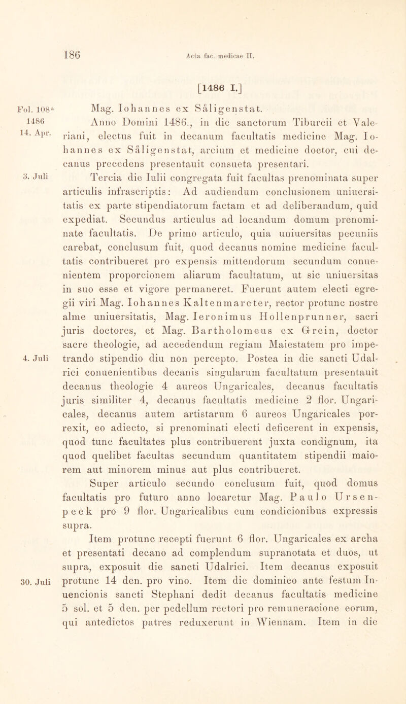 Fol. 108 a 1480 14. Apr. 3. Juli 4. Juli 30. Juli [1486 I.] Mag. Io hau n es ex Sal i ge ns tat. Anno Domini 1486., in die sanctorum Tibureii et Vale- riani7 electus fuit in decanum facultatis medieine Mag. lo- hannes ex Säligenstat, arcinm et medieine doctor, cui de- canus preccdens presentauit consueta presentari. Tercia die Iulii congregata fuit facultas prenominata super articulis infrascriptis: Ad audiendum conclusionem uniuersi- tatis ex parte stipendiatorum factam et ad deliberandum, quid expediat. Secundus articulus ad locandum domum prenomi- nate facultatis. De primo articulo, quia uniuersitas pecuniis carebat, conclusum fuit, quod decanus nomine medieine facul- tatis contribueret pro expensis mittendorum secundum conue- nientem proporcionem aliarum facultatum, ut sic uniuersitas in suo esse et yigore permaneret. Fuerunt autem electi egre- gii viri Mag. Johannes Kalten mar cter, rector protun c nostre alme uniuersitatis, Mag. Ieronimus Hollenprunn er, sacri juris doctores, et Mag. Bartholomeus ex Grein, doctor sacre theologie, ad accedendum regiam Maiestatem pro impe- trando stipendio diu non percepto. Posten in die sancti IJdal- rici conuenientibus decanis singularum facultatum presentauit decanus theologie 4 aureos Ungaricales, decanus facultatis juris similiter 4, decanus facultatis medieine 2 flor. Ungari- cales, decanus autem artistarum 6 aureos Ungaricales por- rexit, eo adiecto, si prenominati electi deficerent in expensis, quod tune facultates plus contribuerent juxta. condignum, ita quod quelibet facultas secundum quantitatem stipendii maio- rem aut minorem minus aut plus contribueret. Super articulo secundo conclusum fuit, quod domus facultatis pro futuro anno locaretur Mag. Paulo Ursen- peck pro 9 flor. Ungaricalibus cum condicionibus expressis supra. Item protunc recepti fuerunt 6 flor. Ungaricales ex archa et presentati decano ad complendum supranotata et duos, ut supra, exposuit die sancti Udalrici. Item decanus exposuit protunc 14 den. pro vino. Item die dominico ante festum In- uencionis sancti Stephani dedit decanus facultatis medieine 5 sol. et 5 den. per pedellum rectori pro remuneracione eorum, qui antedictos patres reduxerunt in Wiennam. Item in die